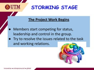 STORMING STAGE
The Project Work Begins
● Members start competing for status,
leadership and control in the group.
● Try to resolve the issues related to the task
and working relations.
 