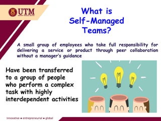 What is
Self-Managed
Teams?
A small group of employees who take full responsibility for
delivering a service or product through peer collaboration
without a manager’s guidance
Have been transferred
to a group of people
who perform a complex
task with highly
interdependent activities
 