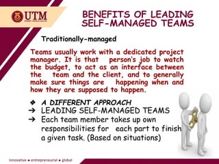 BENEFITS OF LEADING
SELF-MANAGED TEAMS
Traditionally-managed
Teams usually work with a dedicated project
manager. It is that person’s job to watch
the budget, to act as an interface between
the team and the client, and to generally
make sure things are happening when and
how they are supposed to happen.
❖ A DIFFERENT APPROACH
➔ LEADING SELF-MANAGED TEAMS
➔ Each team member takes up own
responsibilities for each part to finish
a given task. (Based on situations)
 