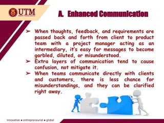 A. Enhanced Communication
➢ When thoughts, feedback, and requirements are
passed back and forth from client to product
team with a project manager acting as an
intermediary, it’s easy for messages to become
garbled, diluted, or misunderstood.
➢ Extra layers of communication tend to cause
confusion, not mitigate it.
➢ When teams communicate directly with clients
and customers, there is less chance for
misunderstandings, and they can be clarified
right away.
 