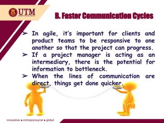 B. Faster Communication Cycles
➢ In agile, it’s important for clients and
product teams to be responsive to one
another so that the project can progress.
➢ If a project manager is acting as an
intermediary, there is the potential for
information to bottleneck.
➢ When the lines of communication are
direct, things get done quicker.
 