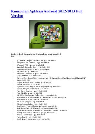 Kumpulan Aplikasi Android 2012-2013 Full
Version
Berikut adalah Kumpulan Aplikasi Android 2012-2013 Full.
List :
 4G WiFi BT Signal Speed Boost v3.0-AnDrOiD
 Andy (Siri for Android) v5.7-AnDrOiD
 aTorrent PRO v2.0.1.4-AnDrOiD
 Auto Call Recorder Pro v3.32-AnDrOiD
 BetterBatteryStats v1.12 RC5-AnDrOiD
 BlueDUN v2.3-AnDrOiD
 Business Calendar v1.3.0.2-AnDrOiD
 Cloud SMS v2.0.8-AnDrOiD
 CM10.1 CM9 TouchWiz 5.0 theme v3.3.8 Android 4.0 Plus (Requires CM10 AOKP
Rom)-AnDrOiD
 Digital Alarm Clock - Pro v5.4-AnDrOiD
 Dream Home v1.1-AnDrOiD
 Dynamic Dice (App and Wallpaper) v1.0.5-AnDrOiD
 Falcon Pro (for Twitter) v1.4-AnDrOiD
 Fast Burst Camera v4.0.3-AnDrOiD
 Find My Phone v4.7-AnDrOiD
 HD Video Wallpaper Gallery Pro v1.1-AnDrOiD
 Holo Launcher HD Plus v2.0.1 Android 4.0 Plus-AnDrOiD
 Holo Launcher Plus v2.0.1-AnDrOiD
 iPhone Messages 1.24-AnDrOiD
 JDownloaderRcPro v1.5.1-AnDrOiD
 KeyChord - Piano Chords Scales v2.7-AnDrOiD
 Next Launcher HD Theme for Go v3.0-AnDrOiD
 Notification Weather Pro v0.6.1 Android 4.1 Plus-AnDrOiD
 PicSay Pro - Photo Editor v1.5.0.9b-AnDrOiD
 Pocket Girlfriend v1.33-AnDrOiD
 Pocketbooth v1.3.1-AnDrOiD
 QuickShot HD Camera v2.0.1-AnDrOiD
 