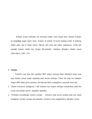 Kelenjar prostat berbentuk dan berukuran hampir sama dengan horse chestnut. Kelenjar
ini mengelilingi bagian utama uretra. Kelenjar ini terletak di bawah kandung kemih, di belakang
simfisis pubis, dna di depan rektum. Dilewati oleh uretra dan duktus ejakulatorius. Terdiri dari
sejumlah kelenjar tubulat dan jaringan fibromuskular, seluruhnya dibungkus didalam kapsul
(John Gibson, 2003 : 335).
3. Etiologi
Penyebab yang pasti dari terjadinya BPH sampai sekarang belum diketehaui namun yang
pasti kelenjar prostat sangat tergantung pada hormon androgen. Faktor lain yang erat kaitannya
dengan BPH adalah proses penuaan, ada beberapa faktor kemungkinan penyebab antara lain :
a. Dhydro testosteron, peningkatan 5 alfa reduktase dan reseptor androgen menyebabkan epitel dan
stroma dari kelenjar prostat mengalami hiperplasi.
b. Perubahan keseimbangan hormon estrogen – testoteron pada proses penuaan pada pria terjadi
peningkatan hormon estrogen dan penurunan testoteron yang mengakibatkan hiperplasi stroma.
 