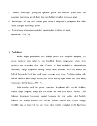 c. Interaksi stroma-epitel, peningkatan epidermal gorwht atau fibroblast growth factor dan
penurunan transforming growth factor beta menyebabkan hiperplasi stroma dan epitel.
d. Berkurangnya sel yang mati, estrogen yang meningkat menyebabkan peningkatan lama hidup
stroma dan epitel dari kelenjar prostat.
e. Teori sel stem, sel stem yang meningkat mengakibatkan proliferasi sel transit.
(Rumahorbo, 2000 : 70)
4. Patofisiologi
Sejalan dengan pertambahan umur, kelenjar prostat akan mengalami hiperplasia, jika
prostat membesar akan meluas ke atas (bleadder), didalam mempersempit saluran uretra
prostatika dan menyumbat aliran urine. Keadaan ini dapat meningkatkan tekanan-tekanan
intravesikal, sebagai kompensasi terhadap tahanan uretra prostatika, maka otot detrusor dan
buli-buli berkontraksi lebih kuat untuk dapat memompa urine keluar. Perubahan struktur pada
buli-buli dirasakan klien sebagai keluhan pada saluran kencing bagian bawah atau lower urinary
tract symton / LUTS (Basuki, 2000 : 76).
Pada fase-fase awal dari prostat hyperplasia, komplensasi oleh muskulus desklusor
berhasil dengan sempurna, artinya pola dan kualitas dari miksi tidak banyak berubah. Lama
kelamaan kemampuan kompensasi menjadi berkurang dan pola kualitas miksi berubah,
kekuatan seta lamanya kontraksi dari muskulus destrusor menjadi tidak adekuat sehingga
tersisihlah urine di dalam buli-buli saat proses miksi berakhir. Seringkali prostat hiperpalesia
 