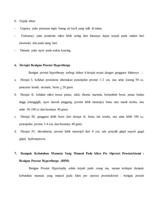 b. Gejala iritasi
- Urgency yaitu perasaan ingin buang air kecil yang sulit di tahan.
- Frekuency yaitu penderita miksi lebih sering dari biasanya dapat terjadi pada malam hari
(noeturia) dan pada siang hari.
- Disturia yaitu nyeri pada waktu kencing.
6. Derajat Benigna Prostat Hyperthropy
Benigna prostat hyperthropy terbagi dalam 4 derajat sesuai dengan gangguan klinisnya :
a. Derajat I, keluhan protatisme ditemukan penonjolan prostat 1-2 cm, sisa urine kurang 50 cc,
pancaran lemah, necturia, berat + 20 gram.
b. Derajat II, keluhan miksi terasa panas, sakit, disuria, nucturia, bertambah berat, panas badan
tinggi (menggigil), nyeri daerah pinggang, prostat lebih menonjol, batas atas masih teraba, sisa
urine 50-100 cc dan beratnya 40 gram.
c. Derajat III, gangguan lebih berat dari derajat II, batas tak teraba, sisa urine lebih 100 cc,
penonjolan prostat 3-4 cm, dan beratnya 40 gram.
d. Derajat IV, inkontinesia, prostat lebih menonjol dari 4 cm, ada penyulit ginjal seperti gagal
ginjal, hydroneprosis.
7. Dampak Kebutuhan Manusia Yang Muncul Pada klien Pre Operasi Prostatektomi :
Benigna Prostat Hyperthropy (BPH)
Benigna Prostat Hypertophy selalu terjadi pada orang tua, namun terdapat dampak
kebutuhan manusia yang muncul pada klien pre operasi prostatektomi : benigna prostat
 