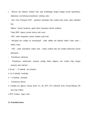 c. Mencari ada tidaknya kelainan baik yang berhubungan dengan benigna prostat hyperthropy,
diantaranya ada beberapa pemeriksaan radiologi yaitu:
- Intra Vena Pyclografi (IVP) : gambaran trebakulasi buli, residual urine postat, miksi, dipertikal
buli.
Indikasi : disertai hematuria, gejala iritatif menonojol disertai urolitiasis
Tanda BPH : impresi prostat, hockey stick ureter
- BOF : untuk mengetahui adanya kelainan pada renal
- Retrografi dan voiding cys houretrografi : untuk melihat ada tidaknya refleks vesiko ureter /
striktur uretra.
- USG : untuk menentukan volume urine, volume residual urine dan menilai pembesaran prostat
jinak/ganas.
- Pemeriksaan endoskopi
- Pemeriksaan uroflowmetri, berperan penting dalam diagnosa dan evaluasi klien dengan
obstruksi leher buli-buli :
 Q max : > 15 ml/detik, non obstruksi
 10-15 ml/detik, borderline
 < 10 ml/detik, obstruktif.
- Pemeriksaan laborat
 Urinalisis (tes glukosa, bekuan darah, UL, DL, RFT, LFT, Elektrolit, Na/K, Protein/Albumin, PH
dan Urnie Kultur).
 RFT, Evaluasi fungsi renal
11. Penatalaksanaan
 