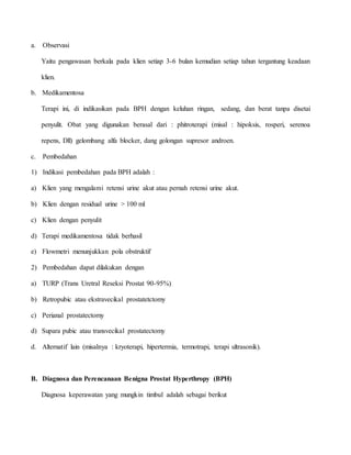 a. Observasi
Yaitu pengawasan berkala pada klien setiap 3-6 bulan kemudian setiap tahun tergantung keadaan
klien.
b. Medikamentosa
Terapi ini, di indikasikan pada BPH dengan keluhan ringan, sedang, dan berat tanpa disetai
penyulit. Obat yang digunakan berasal dari : phitroterapi (misal : hipoksis, rosperi, serenoa
repens, Dll) gelombang alfa blocker, dang golongan supresor androen.
c. Pembedahan
1) Indikasi pembedahan pada BPH adalah :
a) Klien yang mengalami retensi urine akut atau pernah retensi urine akut.
b) Klien dengan residual urine > 100 ml
c) Klien dengan penyulit
d) Terapi medikamentosa tidak berhasil
e) Flowmetri menunjukkan pola obstruktif
2) Pembedahan dapat dilakukan dengan
a) TURP (Trans Uretral Reseksi Prostat 90-95%)
b) Retropubic atau ekstravecikal prostatetctomy
c) Perianal prostatectomy
d) Supara pubic atau transvecikal prostatectomy
d. Alternatif lain (misalnya : kryoterapi, hipertermia, termotrapi, terapi ultrasonik).
B. Diagnosa dan Perencanaan Benigna Prostat Hyperthropy (BPH)
Diagnosa keperawatan yang mungkin timbul adalah sebagai berikut
 