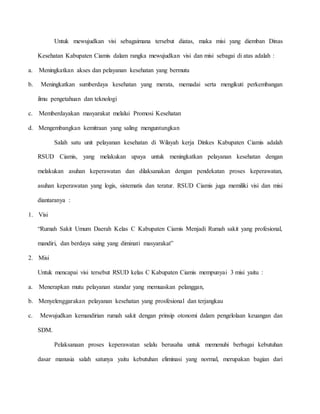 Untuk mewujudkan visi sebagaimana tersebut diatas, maka misi yang diemban Dinas
Kesehatan Kabupaten Ciamis dalam rangka mewujudkan visi dan misi sebagai di atas adalah :
a. Meningkatkan akses dan pelayanan kesehatan yang bermutu
b. Meningkatkan sumberdaya kesehatan yang merata, memadai serta mengikuti perkembangan
ilmu pengetahuan dan teknologi
c. Memberdayakan masyarakat melalui Promosi Kesehatan
d. Mengembangkan kemitraan yang saling menguntungkan
Salah satu unit pelayanan kesehatan di Wilayah kerja Dinkes Kabupaten Ciamis adalah
RSUD Ciamis, yang melakukan upaya untuk meningkatkan pelayanan kesehatan dengan
melakukan asuhan keperawatan dan dilaksanakan dengan pendekatan proses keperawatan,
asuhan keperawatan yang logis, sistematis dan teratur. RSUD Ciamis juga memiliki visi dan misi
diantaranya :
1. Visi
“Rumah Sakit Umum Daerah Kelas C Kabupaten Ciamis Menjadi Rumah sakit yang profesional,
mandiri, dan berdaya saing yang diminati masyarakat”
2. Misi
Untuk mencapai visi tersebut RSUD kelas C Kabupaten Ciamis mempunyai 3 misi yaitu :
a. Menerapkan mutu pelayanan standar yang memuaskan pelanggan,
b. Menyelenggarakan pelayanan kesehatan yang prosfesional dan terjangkau
c. Mewujudkan kemandirian rumah sakit dengan prinsip otonomi dalam pengelolaan keuangan dan
SDM.
Pelaksanaan proses keperawatan selalu berusaha untuk memenuhi berbagai kebutuhan
dasar manusia salah satunya yaitu kebutuhan eliminasi yang normal, merupakan bagian dari
 