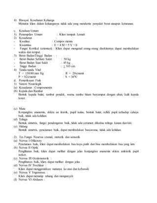 4) Riwayat Kesehatan Keluarga
Menurut klien dalam keluarganya tidak ada yang menderita penyakit berat ataupun keturunan.
c. Keadaan Umum
1) Penampilan Umum : Klien tampak Lemah
2) Kesadaran :
- Kwalitas : Compos mentis
- Kwantitas : E = 4 M = 5 V = 6
- Fungsi Kortikal (orientasi) : Klien dapat mengenal orang-orang disekitarnya dapat membedakan
waktu dan tempat.
3) Berat Badan/Tinggi Badan :
- Berat Badan Seblum Sakit : 50 kg
- Berat Badan Saat Sakit : 45 kg
- Tinggi Badan : + 165 cm
4) Tanda-tanda Vital
T = 150/80 mm Hg R = 20x/menit
P = 82x/menit S = 360C
d. Pemeriksaan Fisik
1) Sistem Neurologik
(a) Kesadaran : Composmentis
(b) Kepala dan Rambut
Bentuk kepala bulat, rambut pendek, warna rambu hitam bercampur dengan uban, kulit kepala
kotor.
(c) Mata
Konjungtiva ananemis, sklera an ikterik, pupil isulus, bentuk bulat, reflek pupil terhadap cahaya
baik, tidak ada keluhan.
(d) Telinga
Bentuk simetris, fungsi pendengaran baik, tidak ada cerumen dikedua telinga kanan dan kiri.
(e) Hidung
Bentuk simetris, penciuman baik, dapat membedakan bau/aroma, tidak ada keluhan.
2) Tes Fungsi Neurvus cranial, motorik dan sensorik
(a) Nervus I Olfactory
Penciuman baik, klien dapat membedakan bau kayu putih dan bisa membedakan bau yang lain.
(b) Nervus II Optik
Penglihatan baik, klien dapat melihat dengan jelas konjungtiva ananemis sklera anikterik pupil
isokor.
(c) Nervus III Oculomotorik :
Penglihatan baik, klien dapat melihat dengan jelas
(d) Nervus IV Trochlear :
Klien dapat menggerakkan matanya ke atas dan kebawah
(e) Nervus V Trigeminus :
Klien dapat menutup rahang dan mengunyah
(f) Nervus VI Abdusen :
 