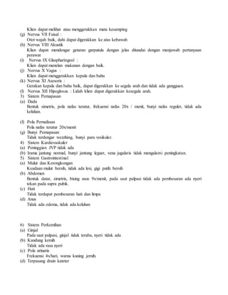 Klien dapat melihat atau menggerakkan mata kesamping
(g) Nervus VII Faisal :
Otot wajah baik, dahi dapat digerakkan ke atas kebawah
(h) Nervus VIII Akustik
Klien dapat mendengar getaran garputala dengan jelas ditandai dengan menjawab pertanyaan
perawat
(i) Nervus IX Glaspharingeal :
Klien dapat menelan makanan dengan baik.
(j) Nervus X Vagus :
Klien dapat menggerakkan kepala dan bahu
(k) Nervus XI Asesoris :
Gerakan kepala dan bahu baik, dapat digerakkan ke segala arah dan tidak ada gangguan.
(l) Nervus XII Hipoglosus : Lidah klien dapat digerakkan kesegala arah.
3) Sistem Pernapasan
(a) Dada
Bentuk simetris, pola nafas teratur, frekuensi nafas 20x / menit, bunyi nafas reguler, tidak ada
keluhan.
(f) Pola Pernafasan
Pola nafas teratur 20x/menit
(g) Bunyi Pernapasan
Tidak terdengar wezzhing, bunyi paru vesikuler.
4) Sistem Kardiovaskuler
(a) Peninggian JVP tidak ada
(b) Irama jantung normal, bunyi jantung leguer, vena jugalaris tidak mengalami peningkatan.
5) Sistem Gastrointestinal
(a) Mulut dan Kerongkongan
Keadaan mulut bersih, tidak ada lesi, gigi putih bersih
(b) Abdomen
Bentuk datar, simetris, bising usus 9x/menit, pada saat palpasi tidak ada pembesaran ada nyeri
tekan pada supra pubik.
(c) Hati
Tidak terdapat pembesaran hati dan limpa
(d) Anus
Tidak ada odema, tidak ada keluhan
6) Sistem Perkemihan
(a) Ginjal
Pada saat palpasi, ginjal tidak teraba, nyeri tidak ada
(b) Kandung kemih
Tidak ada rasa nyeri
(c) Pola urinaria
Frekuensi 4x/hari, warna kuning jernih.
(d) Terpasang drain kateter
 