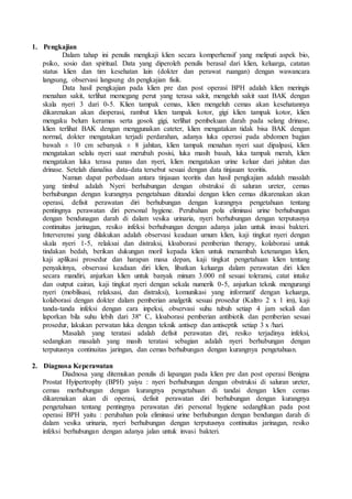 1. Pengkajian
Dalam tahap ini penulis mengkaji klien secara komperhensif yang meliputi aspek bio,
psiko, sosio dan spiritual. Data yang diperoleh penulis berasal dari klien, keluarga, catatan
status klien dan tim kesehatan lain (dokter dan perawat ruangan) dengan wawancara
langsung, observasi langsung dn pengkajian fisik.
Data hasil pengkajian pada klien pre dan post operasi BPH adalah klien meringis
menahan sakit, terlihat memegang perut yang terasa sakit, mengeluh sakit saat BAK dengan
skala nyeri 3 dari 0-5. Klien tampak cemas, klien mengeluh cemas akan kesehatannya
dikarenakan akan dioperasi, rambut klien tampak kotor, gigi klien tampak kotor, klien
mengaku belum keramas serta gosok gigi, terlihat pembekuan darah pada selang drinase,
klien terlihat BAK dengan menggunakan cateter, klien mengatakan tidak bisa BAK dengan
normal, dokter mengatakan terjadi perdarahan, adanya luka operasi pada abdomen bagian
bawah ± 10 cm sebanyak ± 8 jahitan, klien tampak menahan nyeri saat dipalpasi, klien
mengatakan selalu nyeri saat merubah posisi, luka masih basah, luka tampak merah, klien
mengatakan luka terasa panas dan nyeri, klien mengatakan urine keluar dari jahitan dan
drinase. Setelah dianalisa data-data tersebut sesuai dengan data tinjauan teoritis.
Namun dapat perbedaan antara tinjauan teoritis dan hasil pengkajian adalah masalah
yang timbul adalah Nyeri berhubungan dengan obstruksi di saluran ureter, cemas
berhubungan dengan kurangnya pengetahuan ditandai dengan klien cemas dikarenakan akan
operasi, defisit perawatan diri berhubungan dengan kurangnya pengetahuan tentang
pentingnya perawatan diri personal hygiene. Perubahan pola eliminasi urine berhubungan
dengan bendunagan darah di dalam vesika urinaria, nyeri berhubungan dengan terputusnya
continuitas jarinagan, resiko infeksi berhubungan dengan adanya jalan untuk invasi bakteri.
Interverensi yang dilakukan adalah observasi keadaan umum klien, kaji tingkat nyeri dengan
skala nyeri 1-5, relaksai dan distraksi, kloaborasi pemberian therapy, kolaborasi untuk
tindakan bedah, berikan dukungan moril kepada klien untuk menambah ketenangan klien,
kaji aplikasi prosedur dan harapan masa depan, kaji tingkat pengetahuan klien tentang
penyakitnya, observasi keadaan diri klien, libatkan keluarga dalam perawatan diri klien
secara mandiri, anjurkan klien untuk banyak minum 3.000 ml sesuai toleransi, catat intake
dan output cairan, kaji tingkat nyeri dengan sekala numerik 0-5, anjurkan teknik mengurangi
nyeri (mobilisasi, relaksasi, dan distraksi), komunikasi yang informatif dengan keluarga,
kolaborasi dengan dokter dalam pemberian analgetik sesuai prosedur (Kaltro 2 x 1 im), kaji
tanda-tanda infeksi dengan cara inpeksi, observasi suhu tubuh setiap 4 jam sekali dan
laporkan bila suhu lebih dari 38º C, kloaborasi pemberian antibiotik dan pemberian sesuai
prosedur, lakukan perwatan luka dengan teknik antisep dan antiseptik setiap 3 x /hari.
Masalah yang teratasi adalah defisit perawatan diri, resiko terjadinya infeksi,
sedangkan masalah yang masih teratasi sebagian adalah nyeri berhubungan dengan
terputusnya continuitas jaringan, dan cemas berhubungan dengan kurangnya pengetahuan.
2. Diagnosa Keperawatan
Diadnosa yang ditemukan penulis di lapangan pada klien pre dan post operasi Benigna
Prostat Hyipertrophy (BPH) yaiyu : nyeri berhubungan dengan obstruksi di saluran ureter,
cemas merhubungan dengan kurangnya pengetahuan di tandai dengan klien cemas
dikarenakan akan di operasi, defisit perawatan diri berhubungan dengan kurangnya
pengetahuan tentang pentingnya perawatan diri personal hygiene sedanghkan pada post
operasi BPH yaitu : perubahan pola eliminasi urine berhubungan dengan bendungan darah di
dalam vesika urinaria, nyeri berhubungan dengan terputusnya continuitas jarinagan, resiko
infeksi berhubungan dengan adanya jalan untuk invasi bakteri.
 