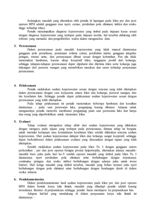 Sedangkan masalah yang ditemukan oleh penulis di lapangan pada klien pre dan post
operasi BPH adalah gangguan rasa nyeri, cemas, perubahan pola eliminasi, infeksi dan resiko
tinggi terhadap iritasi.
Penulis menyimpulkan diagnosa keperawatan yang timbul pada tinjauan kasus sesuai
dengan diagnosa keperawatan yang terdapat pada tinjauan teoritis, hal tersebut didukung oleh
refrensi yang memadai dan pengefektifan waktu dalam menganalisa data.
3. Perencanaan
Dalam perencanaan pada masalah keperawatan yang tidak muncul diantaranya
gangguan pola pernafasan, penurunan volume cairan, perubahan nutrisi, gangguan integritas
jaringan, retensi urine, dan perencanaan dibuat sesuai dengan kebutuhan. Pen ulis tidak
menemukan hambatan, karena sikap koopratif klien, tanggapan positif dari keluarga,
sehingga tahapan-tahapan perencanaan dapat dipahami dan diterima klien serta keluarga juga
dukungan dari perawat ruangan yang memebrikan masukan dan saran terhadap penyusunan
perencanaan.
4. Pelaksanaan
Penulis melakukan asuhan keperawatan sesuai dengan rencana yang telah ditetapkan
dalam perencanaan dengan cara kerjasama antara klien dan keluarga, perawat ruangan, dan
tim kesehatan lain. Sehingga penulis dapat pelaksanaan asuhan keperawatan sesuai dengan
perencanaan yang telah ditetapkan.
Pada tahap pelaksanaan ini penulis menemukan beberapa hambatan dan kesulitan
diantaranya : pada saat perawatan luka, pengunjung kurang dibatasi. Adapun untuk
mengatasinya penulis mencoba membatasi pengunjung pada saat perawatan luka dan hanya
dua orang yang diperbolehkan untuk menemani klien.
5. Evaluasi
Tahap evaluasi merupakan tahap akhir dari asuhan keperawatan yang dilakukan
dengan mengacu pada tujuan yang terdapat pada perencanaan, dimana tahap ini berguna
untuk memulai kemajuan atau kemunduran kesehatan klien setelah dilakukan rencana asuhan
keperawatan. Dari asuhan keperawatan didapat klien dan keluarga sangat koopratif, sehingga
dapat berkolaborasi dalam pelaksanaan evaluasi yang disesuaikan dengan tujuan yang telah
ditetapkan.
Setelah melakukan asuhan keperawatan pada klien Tn. I dengan gangguan sistem
perkemihan : pre dan post operasi benigna prostat hyipertrophy, ditemukan adanya masalah-
masalah baru yaitu pada hari ke-5 setelah operasi masalah yang timbul pada klien Tn. I
diantaranya nyeri perubahan pola eliminasi urine berhubungan dengan terputusnya
continuitas jaringan, dan resiko infeksi berhubungan dengan adanya jalan untuk invasi
bakteri. Dari ketiga masalah yang timbul tersebut, masalah yang belum teratasi yaitu nyeri
berhubungan dengan pola eliminasi urine berhubungan dengan bendungan darah di dalam
vesika urinaria.
6. Pendokumentasian
Dalam pendokumentasian hasil asuhan keperawatan pada klien pre dan post operasi
BPH dalam bentuk karya tulis ilmiah, masalah yang dihadapi penulis adalah kurang
tersedianya literatur di perpustakaan sehingga penulis harus meminjam ke perpustakaan lain.
Adapun hal-hal yang mendukung di dalam penyusunan karya tulis ilmiah ini
diantaranya :
 