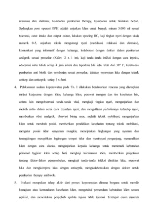 relaksasi dan distraksi, kolaborasi pemberian therapy, kolaborasi untuk tindakan bedah.
Sedangkan post operasi BPH adalah anjurkan klien untuk banyak minum 3.000 ml sesuai
toleransi, catat intake dan output cairan, lakukan spoeling DC, kaji tingkat nyeri dengan skala
numerik 0-5, anjurkan teknik mengurangi nyeri (mobilisasi, relaksasi dan distraksi),
komunikasi yang informatif dengan keluarga, kolaborasi dengan dokter dalam pemberian
analgetik sesuai prosedur (Kaltro 2 x 1 im), kaji tanda-tanda infeksi dengan cara inpeksi,
observasi suhu tubuh setiap 4 jam sekali dan laporkan bila suhu lebih dari 38º C, kolaborasi
pemberian anti biotik dan pemberian sesuai prosedur, lakukan perawatan luka dengan teknik
antisep dan antiseptik setiap 3 x /hari.
4. Pelaksanaan asuhan keperawatan pada Tn. I dilakukan berdasarkan rencana yang ditetapkan
melaui kerjasama dengan klien, keluarga klien, perawat ruangan dan tim kesehatan lain,
antara lain mengobservasi tanda-tanda vital, mengkaji tingkat nyeri, menganjurkan dan
melatih nafas dalam serta cara menahan nyeri, dan mengalihkan perhatiannya terhadap nyeri,
memberikan obat analgetik, obsrvasi bising usus, melatih teknik mobilisasi, menganjurkan
klien untuk merubah posisi, memberikan pendidikan kesehatan tentang teknik mobilisasi,
mengatur posisi tidur senyaman mungkin, menciptakan lingkungan yang nyaman dan
tenangdengan merapihkan lingkungan tempat tidur dan membatasi pengunjung, memandikan
klien dengan cara diseka, menganjurkan kepada keluarga untuk memenuhi kebutuhan
personal hygiene klien setiap hari, mengkaji kecemasan klien, memberikan penjelasan
tentang faktor-faktor penyembuhan, mengkaji tanda-tanda infeksi disekitar luka, merawat
luka dan mengkompres luka dengan antiseptik, mengkolaborasikan dengan dokter untuk
pemberian therapy antibiotik.
5. Evaluasi merupakan tahap akhir dari proses keperawatan dimana berguna untuk memilih
kemajuan atau kemunduran kesehatan klien, mengetahui pemenuhan kebutuhan klien secara
optimal, dan menentukan penyebab apabila tujuan tidak teratasi. Terdapat enam masalah
 