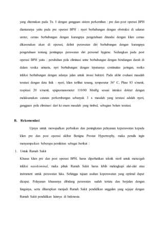 yang ditemukan pada Tn. I dengan gangguan sistem perkemihan : pre dan post operasi BPH
diantaranya yaitu pada pre operasi BPH : nyeri berhubungan dengan obstruksi di saluran
ureter, cemas berhubungan dengan kurangnya pengetahuan ditandai dengan klien cemas
dikarenakan akan di operasi, defisit perawatan diri berhubungan dengan kurangnya
pengetahuan tentang pentingnya perawatan diri personal hygiene. Sedangkan pada post
operasi BPH yaitu : perubahan pola eliminasi urine berhubungan dengan bendungan darah di
dalam vesika urinaria, nyri berhubungan dengan trputusnya continuitas jaringan, resiko
infeksi berhubungan dengan adanya jalan untuk invasi bakteri. Pada akhir evaluasi masalah
teratasi dengan data fisik : nyeri, klien terlihat tenang, temperatur 36º C, Pluse 83 x/menit,
respirasi 20 x/menit, spignomanometer 110/80 MmHg sesuai intruksi dokter dengan
melaksanakan catatan perkembangan sebanyak 3 x masalah yang teratasi adalah nyeri,
gangguan pola eliminasi dari ke enam masalah yang timbul, sebagian belum teratasi.
B. Rekomendasi
Upaya untuk mewujudkan perbaikan dan peningkatan pelayanan keperawatan kepada
klien pre dan post operasi akibat Benigna Prostat Hypertrophy, maka penulis ingin
menyampaikan beberapa pemikiran sebagai berikut :
1. Untuk Rumah Sakit
Khusus klien pre dan post operasi BPH, harus diperhatikan teknik steril untuk mencegah
infeksi nasokominal, maka pihak Rumah Sakit harus lebih melengkapi alat-alat atau
instrument untuk perawatan luka. Sehingga tujuan asuhan keperawatan yang optimal dapat
dicapai. Pelayanan khususnya dibidang perawatan sudah tertata dan berjalan dengan
fungsinya, serta diharapkan menjadi Rumah Sakit pendidikan unggulan yang sejajar dengan
Rumah Sakit pendidikan lainnya di Indonesia.
 