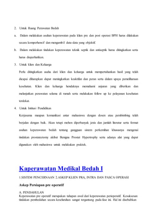2. Untuk Ruang Perawatan Bedah
a. Dalam melakukan asuhan keperawatan pada klien pre dan post operasi BPH harus dilakukan
secara komperhensif dan mengambil data-data yang objektif.
b. Dalam melakukan tindakan keperawatan teknik septik dan antiseptik harus ditingkatkan serta
harus dioperhatikan.
3. Untuk klien dan Keluarga
Perlu ditingkatkan usaha dari klien dan keluarga untuk mempertahankan hasil yang telah
dicapai diharapkan dapat meningkatkan keaktifan dan peran serta dalam upaya pemeliharaan
kesehatan. Klien dan keluarga hendaknya memahami anjuran yang diberikan dan
melanjutkan perawatan selama di rumah serta melakukan follow up ke pelayanan kesehatan
terdekat.
4. Untuk Intitusi Pendidikan
Kerjasama maupun komunikasi antar mahasiswa dengan dosen atau pembimbing telah
berjalan dengan baik. Akan tetapi mohon diperbanyak jenis dan jumlah literatur serta format
asuhan keperawatan bedah tentang gangguan sistem perkemihan khususnya mengenai
tindakan prostatectomy akibat Benigna Prostat Hypertrophy serta adanya alat yang dapat
digunakan oleh mahasiswa untuk melakukan praktek.
Kaperawatan Medikal Bedah I
1.SISTEM PENCERNAAN 2.ASKEP KLIEN PRA, INTRA DAN PASCA OPERASI
Askep Persiapan pre operatif
A. PENDAHULAN
Keperawatan pre operatif merupakan tahapan awal dari keperawatan perioperatif. Kesuksesan
tindakan pembedahan secara keseluruhan sangat tergantung pada fase ini. Hal ini disebabkan
 