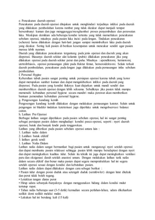 e. Pencukuran daerah operasi
Pencukuran pada daerah operasi ditujukan untuk menghindari terjadinya infeksi pada daerah
yang dilakukan pembedahan karena rambut yang tidak dicukur dapat menjadi tempat
bersembunyi kuman dan juga mengganggu/menghambat proses penyembuhan dan perawatan
luka. Meskipun demikian ada beberapa kondisi tertentu yang tidak memerlukan pencukuran
sebelum operasi, misalnya pada pasien luka incisi pada lengan. Tindakan pencukuran
(scheren) harus dilakukan dengan hati-hati jangan sampai menimbulkan luka pada daerah
yang dicukur. Sering kali pasien di berikan kesempatan untuk mencukur sendiri agar pasien
merasa lebih nyaman.
Daerah yang dilakukan pencukuran tergantung pada jenis operasi dan daerah yang akan
dioperasi. Biasanya daerah sekitar alat kelamin (pubis) dilakukan pencukuran jika yang
dilakukan operasi pada daerah sekitar perut dan paha. Misalnya : apendiktomi, herniotomi,
uretrolithiasis, operasi pemasangan plate pada fraktur femur, hemoroidektomi. Selain terkait
daerah pembedahan, pencukuran pada lengan juga dilakukan pada pemasangan infus sebelum
pembedahan.
f. Personal Hygine
Kebersihan tubuh pasien sangat penting untuk persiapan operasi karena tubuh yang kotor
dapat merupakan sumber kuman dan dapat mengakibatkan infeksi pada daerah yang
dioperasi. Pada pasien yang kondisi fisiknya kuat diajurkan untuk mandi sendiri dan
membersihkan daerah operasi dengan lebih seksama. Sebaliknya jika pasien tidak mampu
memenuhi kebutuhan personal hygiene secara mandiri maka perawat akan memberikan
bantuan pemenuhan kebutuhan personal hygiene.
g. Pengosongan kandung kemih
Pengosongan kandung kemih dilakukan dengan melakukan pemasangan kateter. Selain untuk
pengongan isi bladder tindakan kateterisasi juga diperluka untuk mengobservasi balance
cairan.
h. Latihan Pra Operasi
Berbagai latihan sangat diperlukan pada pasien sebelum operasi, hal ini sangat penting
sebagai persiapan pasien dalam menghadapi kondisi pasca operasi, seperti : nyeri daerah
operasi, batuk dan banyak lendir pada tenggorokan.
Latihan yang diberikan pada pasien sebelum operasi antara lain :
1. Latihan nafas dalam
2. Latiihan batuk efektif
3. latihan gerak sendi
1. Latihan Nafas Dalam
Latihan nafas dalam sangat bermanfaat bagi pasien untuk mengurangi nyeri setelah operasi
dan dapat membantu pasien relaksasi sehingga pasien lebih mampu beradaptasi dengan nyeri
dan dapat meningkatkan kualitas tidur. Selain itu teknik ini juga dapat meningkatkan ventilasi
paru dan oksigenasi darah setelah anastesi umum. Dengan melakukan latihan tarik nafas
dalam secara efektif dan benar maka pasien dapat segera mempraktekkan hal ini segera
setelah operasi sesuai dengan kondisi dan kebutuhan pasien.
Latihan nafas dalam dapat dilakukan dengan cara sebagai berikut :
• Pasien tidur dengan posisi duduk atau setengah duduk (semifowler) dengan lutut ditekuk
dan perut tidak boleh tegang.
• Letakkan tangan diatas perut
• Hirup udara sebanyak-banyaknya dengan menggunakan hidung dalam kondisi mulut
tertutup rapat.
• Tahan nafas beberapa saat (3-5 detik) kemudian secara perlahan-lahan, udara dikeluarkan
sedikit demi sedikit melalui mulut.
• Lakukan hal ini berulang kali (15 kali)
 