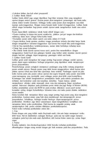 • Lakukan latihan dua kali sehari praopeartif.
2. Latihan Batuk Efektif
Latihan batuk efektif juga sangat diperlukan bagi klien terutama klien yang mengalami
operasi dengan anstesi general. Karena pasien akan mengalami pemasangan alat bantu nafas
selama dalam kondisi teranstesi. Sehingga ketika sadar pasien akan mengalami rasa tidak
nyaman pada tenggorokan. Dengan terasa banyak lendir kental di tenggorokan. Latihan batuk
efektif sangat bermanfaat bagi pasien setalah operasi untuk mengeluarkan lendir atau sekret
tersebut.
Pasien dapat dilatih melakukan teknik batuk efektif dengan cara :
• Pasien condong ke depan dari posisi semifowler, jalinkan jari-jari tangan dan letakkan
melintang diatas incisi sebagai bebat ketika batuk.
• Kemudian pasien nafas dalam seperti cara nafas dalam (3-5 kali)
• Segera lakukan batuk spontan, pastikan rongga pernafasan terbuka dan tidak hanya batuk
dengan mengadalkan kekuatan tenggorokan saja karena bisa terjadi luka pada tenggorokan.
• Hal ini bisa menimbulkan ketidaknyamanan, namun tidak berbahaya terhadap incisi.
• Ulangi lagi sesuai kebutuhan.
• Jika selama batuk daerah operasi terasa nyeri, pasien bisa menambahkan dengan
menggunakan bantal kecil atau gulungan handuk yang lembut untuk menahan daerah operasi
dengan hati-hati sehingga dapat mengurangi guncangan tubuh saat batuk.
3. Latihan Gerak Sendi
Latihan gerak sendi merupakan hal sangat penting bagi pasien sehingga setelah operasi,
pasien dapat segera melakukan berbagai pergerakan yang diperlukan untuk mempercepat
proses penyembuhan.
Pasien/keluarga pasien seringkali mempunyai pandangan yang keliru tentang pergerakan
pasien setalah operasi. Banyak pasien yang tidak berani menggerakkan tubuh karena takut
jahitan operasi sobek atau takut luka operasinya lama sembuh. Pandangan seperti ini jelas
keliru karena justru jika pasien selesai operasi dan segera bergerak maka pasien akan lebih
cepat merangsang usus (peristaltik usus) sehingga pasien akan lebih cepat kentut/flatus.
Keuntungan lain adalah menghindarkan penumpukan lendir pada saluran pernafasan dan
terhindar dari kontraktur sendi dan terjadinya dekubitus. Tujuan lainnya adalah
memperlancar sirkulasi untuk mencegah stasis vena dan menunjang fungsi pernafasan
optimal. Intervensi ditujukan pada perubahan posisi tubuh dan juga Range of Motion (ROM).
Latihan perpindahan posisi dan ROM ini pada awalnya dilakukan secara pasif namun
kemudian seiring dengan bertambahnya kekuatan tonus otot maka pasien diminta melakukan
secara mandiri.
Status kesehatn fisik merupakan faktor yang sangat penting bagi pasien yang akan mengalami
pembedahan, keadaan umum yang baik akan mendukungh dan mempengaruhi proses
penyembuhan. Sebaliknya, berbagai kondisi fisiologis dapat mempengaruhi proses
pembedahan. Demikian juga faktor usia/penuaan dapat mengakibatkan komplikasi dan
merupakan faktor resiko pembedahan. Oleh karena itu sangatlah penting untuk
mempersiapkan fisik pasien sebelum dilakukan pembedahan/operasi.
Faktor resiko terhadap pembedahan antara lain :
1. Usia
Pasien dengan usia yang terlalu muda (bayi/anak-anak) dan usia lanjut mempunyai resiko
lebih besar. Hal ini diakibatkan cadangan fisiologis pada usia tua sudah sangat menurun .
sedangkan pada bayi dan anak-anak disebabkan oleh karena belum matur-nya semua fungsi
organ.
2. Nutrisi
Kondisi malnutris dan obesitas/kegemukan lebih beresiko terhadap pembedahan
dibandingakan dengan orang normal dengan gizi baik terutama pada fase penyembuhan. Pada
 