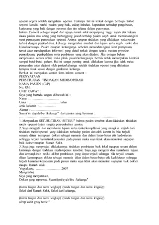 apapun segera setelah mengalami operasi. Tentunya hal ini terkait dengan berbagai faktor
seperti: kondisi nutrisi pasien yang baik, cukup istirahat, kepatuhan terhadap pengobatan,
kerjasama yang baik dengan perawat dan tim selama dalam perawatan.
Inform Consent sebagai wujud dari upaya rumah sakit menjunjung tinggi aspek etik hukum,
maka pasien atau orang yang bertanggung jawab terhdap pasien wajib untuk menandatangani
surat pernyataan persetujuan operasi. Artinya apapun tindakan yang dilakukan pada pasien
terkait dengan pembedahan, keluarga mengetahui manfaat dan tujuan serta segala resiko dan
konsekuensinya. Pasien maupun keluarganya sebelum menandatangani surat pernyataan
tersut akan mendapatkan informasi yang detail terkait dengan segala macam prosedur
pemeriksaan, pembedahan serta pembiusan yang akan dijalani. Jika petugas belum
menjelaskan secara detail, maka pihak pasien/keluarganya berhak untuk menanyakan kembali
sampai betul-betul paham. Hal ini sangat penting untuk dilakukan karena jika tidak meka
penyesalan akan dialami oleh pasien/keluarga setelah tindakan operasi yang dilakukan
ternyata tidak sesuai dengan gambaran keluarga.
Berikut ini merupakan contoh form inform consent :
PERNYATAAN
PERSETUJUAN TINDAKAN MEDIS/OPERASI
NAMA PASIEN : (L/P)
No. RM :
UNIT RAWAT :
Saya yang bertnda tangan di bawah ini :
Nama : ……………………….
Umur : ……………………….. tahun
Jenis kelamin : …………….
Alamat : ………………………
Suami/istri/ayah/ibu /keluarga‫٭‬ dari pasien yang bernama :
……………………………………………………………………………….
1. Menyatakan SETUJU/TIDAK SETUJU‫٭‬ bahwa pasien tersebut akan dilakukan tindakan
medis operasi dalam rangka penyembuhan pasien.
2. Saya mengerti dan memahami tujuan serta resiko/komplikasi yang mungkin terjadi dari
tindakan medis/operasi yang dilakukan terhadap pasien dan oleh karena itu bila terjadi
sesuatu diluar kemapuan dokter sebagai manusia dan dalam batas-batas etik kedokteran
sehingga terjadi kematian/kecacatan pada pasien maka saya tidak akan menuntut siapapun
baik dokter maupun Rumah Sakit.
3. Saya juga menyetujui dilakukannya tindakan pembiusan baik lokal maupun umum dalam
kaitannya dengan tindakan medis/operasi tersebut. Saya juga mengerti dan memahami tujuan
dan kemungkinan resiko akibat pembiusan yang dapat terjadi sehingga bila terjadi sesuatu
diluar kemampuan dokter sebagai manusia ddan dalam batas-batas etik kedokteran sehingga
terjadi kematian/kecacatan pada pasien maka saya tidak akan menuntut siapapun baik dokter
maupu Rumah sakit.
Yogyakarta, ……………………2007
Mengetahui,
Saya yang menyatakan,
Dokter yang merawat, Suami/istri/ayah/ibu /keluarga‫٭‬
____________________________________________________
(tanda tangan dan nama lengkap) (tanda tangan dan nama lengkap)
Saksi dari Rumah Sakit, Saksi dari keluarga,
_____________________________________________________
(tanda tangan dan nama lengkap) (tanda tangan dan nama lengkap)
ulrep kadit gnay teroc ‫٭‬
 