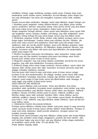 keterlibatan keluarga sangat mendukung persiapan mental pasien. Keluarga hanya perlu
mendampingi pasien sebelum operasi, memberikan doa dan dukungan pasien dengan kata-
kata yang menenangkan hati pasien dan meneguhkan keputusan pasien untuk menjalani
operasi.
Peranan perawat dalam memberikan dukungan mental dapat dilakukan dengan berbagai cara:
1. Membantu pasien mengetahui tentang tindakan-tindakan yang dialami pasien sebelum
operasi, memberikan informasi pada pasien tentang waktu operasi, hal-hal yang akan dialami
oleh pasien selama proses operasi, menunjukkan tempat kamar operasi, dll.
Dengan mengetahui berbagai informasi selama operasi maka diharapkan pasien mejadi lebih
siap menghadapi operasi, meskipun demikian ada keluarga yang tidak menghendaki pasien
mengetahui tentang berbagai hal yang terkait dengan operasi yang akan dialami pasien.
2. Memberikan penjelasan terlebih dahulu sebelum setiap tindakan persiapan operasi sesuai
dengan tingkat perkembangan. Gunakan bahasa yang sederhana dan jelas. Misalnya: jika
pasien harus puasa, perawat akan menjelaskan kapan mulai puasa dan samapai kapan,
manfaatnya untuk apa, dan jika diambil darahnya, pasien perlu diberikan penjelasan tujuan
dari pemeriksaan darah yang dilakukan, dll. Diharapkan dengan pemberian informasi yang
lengkap, kecemasan yang dialami oleh pasien akan dapat diturunkan dan mempersiapkan
mental pasien dengan baik
3. Memberi kesempatan pada pasien dan keluarganya untuk menanyakan tentang segala
prosedur yang ada. Dan memberi kesempatan pada pasien dan keluarga untuk berdoa
bersama-sama sebelum pasien di antar ke kamar operasi.
4. Mengoreksi pengertian yang saah tentang tindakan pembedahan dan hal-hal lain karena
pengertian yang salah akan menimbulkan kecemasan pada pasien.
5. Kolaborasi dengan dokter terkait dengan pemberian obat pre medikasi, seperti valium dan
diazepam tablet sebelum pasien tidur untuk menurunkan kecemasan dan pasien dapat tidur
sehingga kebutuhan istirahatnya terpenuhi.
Pada saat pasien telah berada di ruang serah terima pasien di kamar operasi, petugas
kesehatan di situ akan memperkenalkan diri sehingga membuat pasien merasa lebih tenang.
Untuk memberikan ketenangan pada pasien, keluarga juga diberikan kesempatn untuk
mengantar pasien samapi ke batas kamar operasi dan diperkenankan untuk menunggu di
ruang tunggu yang terletak di depan kamar operasi.
OBAT-OBATAN PRE MEDIKASI
Sebelum operasi dilakukan pada esok harinya. Pasien akan diberikan obat-obatan
permedikasi untuk memberikan kesempatan pasien mendapatkan waktu istirahat yang cukup.
Obat-obatan premedikasi yang diberikan biasanya adalah valium atau diazepam. Antibiotik
profilaksis biasanya di berikan sebelum pasien di operasi. Antibiotik profilaksis yang
diberikan dengan tujuan untuk mencegah terjadinya infeksi selama tindakan operasi,
antibiotika profilaksis biasanya di berikan 1-2 jam sebelum operasi dimulai dan dilanjutkan
pasca beda 2- 3 kali. Antibiotik yang dapat diberikan adalah ceftriakson 1gram dan lain-lain
sesuai indikasi pasien.
C. PERSIAPAN PASIEN DI KAMAR OPERASI
Persiapan operasi dilakukan terhadap pasien dimulai sejak pasien masuk ke ruang perawatan
sampai saat pasien berada di kamar operasi sebelum tindakan bedah dilakukan. Persiapan di
ruang serah terima diantaranya adalah prosedur administrasi, persiapan anastesi dan
kemudian prosedur drapping.
Di dalam kamar operasi persiapan yang harus dilakukan terhdap pasien yaitu berupa tindakan
drapping yaitu penutupan pasien dengan menggunakan peralatan alat tenun (disebut : duk)
steril dan hanya bagian yang akan di incisi saja yang dibiarkan terbuka dengan memberikan
zat desinfektan seperti povide iodine 10% dan alkohol 70%.
Prinsip tindakan drapping adalah:
 