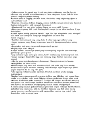 • Seluruh anggota tim operasi harus bekerja sama dalam pelaksanaan prosedur drapping.
• Perawat yang bertindak sebagai instrumentator harus mengatahui dengan baik dan benar
prosedur dan prinsip-prinsip drapping.
• Sebelum tindakan drapping dilakukan, harus yakin bahwa sarung tangan tang digunakan
steril dan tidak bocor.
• Pada saat pelaksanaan tindakan drapping, perawat bertindak sebagai omloop harus berdiri di
belakang instrumentator untuk mencegah kontaminasi.
• Gunakan duk klem pada setiap keadaaan dimana alat tenun mudah bergeser.
• Drape yang terpasang tidak boleh dipindah-pindah sampai operasi selesai dan harus di jaga
kesterilannya.
• Jumlah lapisan penutup yang baik minimal 2 lapis, satu lapis menggunkan kertas water prof
atau plastik steril dan lapisan selanjutnya menggunakan alat tenun steril.
Teknik Drapping :
• Letakkan drape di tempat yang kering, lantai di sekitar meja operasi harus kering
• Jangan memasang drape dengan tergesa-gesa, harus teliti dan memepertahankan prinsip
steril
• Pertahankan jarak antara daerah steril dengan daerah non steril
• Pegang drape sedikit mungkin
• Jangan melintasi daerah meja operasi yang sudah terpasang drape/alat tenun steril tanpa
perlindungan gaun operasi.
• Jaga kesterilan bagian depan gaun operasi, berdiri membelakangi daerah yang tidak steril.
• Jangan melempar drape terlalu tinggi saat memasang drape (hati-hati menyentuh lampu
operasi)
• Jika alat tenun yang akan dipasang terkontaminasi. Maka perawat omloop bertugas
menyingkirkan alat tenun tersebut.
• Hindari tangan yang sudah steril menyentuh daerah kulit pasien yang belum tertutup.
• Setelah semua lapisan alat tenun terbentang dari kaki sampai bagian kepala meja operasi,
jangan menyentuh hal-hal yang tidak perlu.
• Jika ragu-ragu terhdap kesterilan alat tenun, lebih baik alat tenun tersebut dianggap
terkontaminasi.
Tindakan keperawatan pre operetif merupakan tindakan yang dilakukan oleh perawat dalam
rangka mempersiapkan pasien untuk dilakukan tindakan pembedahan dengan tujuan untuk
menjamin keselamatan pasien intraoperatif. Persiapan fisik maupun pemeriksaan penunjang
serta pemeriksaan mental sangat diperlukan karena kesuksesan suatu tindakan pembedahan
klien berawal dari kesuksesan persiapan yang dilakukan selama tahap persiapan.
Kesalahan yang dilakukan pada saat tindakan preoperatif apapun bentuknya dapat berdampak
pada tahap-tahap selanjutnya, untuk itu diperlukan kerjasama yang baik antara masing-
masing komponen yang berkompeten untuk menghasilkan outcome yang optimal, yaitu
kesembuhan pasien secara paripurna.
 