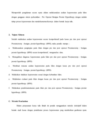 Memperoleh pengalaman secara nyata dalam melaksanakan asuhan keperawatan pada klien
dengan gangguan sistem perkemihan : Pre Operasi Benigna Prostat Hyperthropy dengan melalui
tahap proses keperawatan dan mendokumentasikannya dalam bentuk karya tulis.
2. Tujuan Khusus
Setelah melakukan asuhan keperawatan secara komporhensif pada kasus pre dan post operasi
Prostatectomy : benigna prostat hyperthropy (BPH), maka penulis mampu :
a. Melaksanakan pengkajian pada klien dengan pre dan post operasi Prostatectomy : benigna
prostat hyperthropy (BPH) secara komprehensif, menganalisa data.
b. Menegakkan diagnosa keperawatan pada klien pre dan post operasi Prostatectomy : benigna
prostat hyperthropy (BPH).
c. Membuat rencana asuhan keperawatan pada klien dengan kasus pre dan post operasi
Prostatectomy : benigna prostat hyperthropy (BPH).
d. Melakukan tindakan keperawatan sesuai dengan kebutuhan klien.
e. Melakukan evaluasi pada klien dengan kasus pre dan post operasi Prostatectomy : benigna
prostat hyperthropy (BPH).
f. Melakukan pendokumentasian pada klien pre dan post operasi Prostatectomy : benigna prostat
hyperthropy (BPH).
C. Metode Penelaahan
Dalam penyusunan karya tulis ilmiah ini penulis menggunakan metode deskriptif dalam
bentuk studi kasus dengan pendekatan proses keperawatan yang memberikan gambaran nyata
 