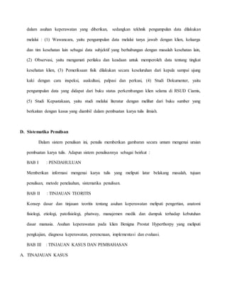 dalam asuhan keperawatan yang diberikan, sedangkan tekhnik pengumpulan data dilakukan
melalui : (1) Wawancara, yaitu pengumpulan data melalui tanya jawab dengan klien, keluarga
dan tim kesehatan lain sebagai data subjektif yang berhubungan dengan masalah kesehatan lain,
(2) Observasi, yaitu mengamati perilaku dan keadaan untuk memperoleh data tentang tingkat
kesehatan klien, (3) Pemeriksaan fisik dilakukan secara keseluruhan dari kepala sampai ujung
kaki dengan cara inspeksi, auskultasi, palpasi dan perkusi, (4) Studi Dokumenter, yaitu
pengumpulan data yang didapat dari buku status perkembangan klien selama di RSUD Ciamis,
(5) Studi Kepustakaan, yaitu studi melalui literatur dengan melihat dari buku sumber yang
berkaitan dengan kasus yang diambil dalam pembuatan karya tulis ilmiah.
D. Sistematika Penulisan
Dalam sistem penulisan ini, penulis memberikan gambaran secara umum mengenai uraian
pembuatan karya tulis. Adapun sistem penulisannya sebagai beirkut :
BAB I : PENDAHULUAN
Memberikan informasi mengenai karya tulis yang meliputi latar belakang masalah, tujuan
penulisan, metode penelaahan, sistematika penulisan.
BAB II : TINJAUAN TEORITIS
Konsep dasar dan tinjauan teoritis tentang asuhan keperawatan meliputi pengertian, anatomi
fisiologi, etiologi, patofisiologi, phatway, manajemen medik dan dampak terhadap kebutuhan
dasar manusia. Asuhan keperawatan pada klien Benigna Prostat Hyperthorpy yang meliputi
pengkajian, diagnosa keperawatan, perencnaan, implementasi dan evaluasi.
BAB III : TINJAUAN KASUS DAN PEMBAHASAN
A. TINAJAUAN KASUS
 