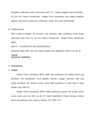 Merupakan pelaksanaan asuhan keperawatan pada Tn. I dengan gangguan sistem perkemihan :
Pre dan Post Operasi Prostatectomy : Benigna Prosta Hytperthropy yang meliputi pengkajian,
diagnosa keperawatan, perencanaan, pelaksanaan evaluasi dan catatan perkembangan.
B. PEMBAHASAN
Berisi tentang kesenjangan dan kesamaan yang ditemukan antara pendekatan teoritis dengan
pelaksanaan pada kasus Pre dan Post Operasi Prostatectomy : Benigna Prostat Hyperthoropy
(BPH)
BAB IV : KESIMPULAN DAN REKOMENDASI
Merupakan bagian akhir yang berisi tentang kejadian yang digambarkan dalam karya tulis ini.
BAB II
TINJAUAN TEORITIS
A. Konsep Dasar
1. Definisi
Benigna Prostat Hyperthropy (BPH) adalah suatu pembesaran dari kelenjar prostat yang
disebabkan oleh bertambahnya sel-sel glanduler interstitial, sehingga sebenarnya lebih tepat
disebut hyperplasia atau abdomen prostat, namun istilah hyperthropy ini sudah umum di pakai
(Rumah Orbo, 2000 :70).
Benigna Prostat Hyperthropy (BPH) adalah pembesaran progresif dari kelenjar prostat
(secara umum pada pria lebih tua dari 50 tahun) menyebabkan berbagai deratajat obstruksi
uretral dan pembatasan aliran urinarius (Marilyn, E.D, 2000 : 671).
 