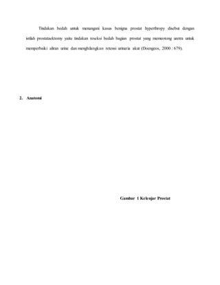 Tindakan bedah untuk menangani kasus benigna prostat hyperthropy disebut dengan
istilah prostataektomy yaitu tindakan reseksi bedah bagian prostat yang memeotong uretra untuk
memperbaiki aliran urine dan menghilangkan retensi urinaria akut (Doengeos, 2000 : 679).
2. Anatomi
Gambar 1 Kelenjar Prostat
 
