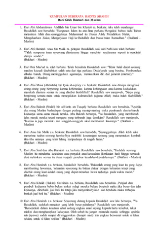 KUMPULAN BEBERAPA HADITS SHAHIH
Dari Kitab Bukhari dan Muslim
1. Dari Abi Abdurrahman Abdillah bin Umar bin Khattab ra. berkata: Aku telah mendengar
Rasulullah saw bersabda: "Bangunan Islam itu atas lima perkara Mengakui bahwa tiada Tuhan
melainkan Allah dan sesungguhnya Muhammad itu Utusan Allah, Mendirikan Shalat,
Mengeluarkan Zakat, Mengerjakan Haji ke Baitullah dan Puasa bulan Ramadhan." (Bukhari -
Muslim)
2. Dari Abi Hamzah Anas bin Malik ra. pelayan Rasulullah saw dari Nabi saw telah berkata:
"Tidak sempurna iman seseorang diantaramu hingga mencintai saudaranya seperti ia mencintai
dirinya sendiri."
(Bukhari - Muslim)
3. Dari Ibni Mas'ud ra. telah berkata: Telah bersabda Rasulullah saw: "Tidak halal darah seorang
muslim kecuali disebabkan salah satu dari tiga perkara: Duda/janda yang berzina, Pembunuhan
dibalas bunuh, Orang meninggalkan agamanya, memisahkan diri dari jama'ah (murtad)."
(Bukhari - Muslim)
4. Dari Abu Musa (Abdullah) bin Qais al-asy'ary r.a. berkata: Rasulullah saw ditanya mengenai
orang-orang yang berperang karena keberanian, karena kebangsaan atau karena kedudukan
manakah diantara semua itu yang disebut fisabilillah? Rasulullah saw menjawab, "Siapa yang
berperang semata-mata untuk menegakkan kalimatullah (agama Allah) maka itulah fisabilillah."
(Bukhari - Muslim)
5. Dari Abu Bakrah (Nufa'i) bin al Harits ats Tsaqafy berkata: Rasulullah saw bersabda, "Apabila
dua orang Muslim berhadapan dengan pedang masing-masing maka pembunuh dan terbunuh
keduanya sama-sama masuk neraka. Abu Bakrah bertanya, "Ya Rasulullah, yang membunuh
jelas masuk neraka tetapi mengapa yang terbunuh juga demikian? Rasulullah saw menjawab,
"Karena ia juga memiliki niat sungguh-sungguh akan membunuh lawannya." (Bukhari -
Muslim)
6. Dari Anas bin Malik r.a. berkata: Rasulullah saw bersabda, "Sesungguhnya Allah lebih suka
menerima taubat seorang hamba-Nya melebihi kesenangan seorang yang menemukan kembali
tiba-tiba untanya yang telah hilang daripadanya di tengah hutan."
(Bukhari - Muslim)
7. Dari Abu Said dan Abu Hurairah r.a. berkata: Rasulullah saw bersabda, "Tiadalah seorang
Muslim itu menderita kelelahan atau penyakit atau kesusahan (kerisauan hati) hingga tertusuk
duri melainkan semua itu akan menjadi penebus kesalahan-kesalahannya." (Bukhari - Muslim)
8. Dari Abu Hurairah r.a. berkata, Rasulullah bersabda, "Bukanlah orang yang kuat itu yang dapat
membanting lawannya, kekuatan seseorang itu bukan diukur dengan kekuatan tetapi yang
disebut orang kuat adalah orang yang dapat menahan hawa nafsunya pada waktu marah."
(Bukhari - Muslim)
9. Dari Abu Khalid (Hakim) bin hizam r.a. berkata, Rasulullah saw bersabda , Penjual dan
pembeli keduanya bebas belum terikat selagi mereka belum berpisah maka jika benar dan jelas
keduanya, diberkahi jual beli itu tetapi jika menyembunyikan dan berdusta maka terhapus
berkah jual beli itu." (Bukhari - Muslim)
10. Dari Abu Hurairah r.a. berkata: Seseorang datang kepada Rasulullah saw lalu bertanya, "Ya
Rasulullah, sedekah manakah yang lebih besar pahalanya? Rasulullah saw menjawab,
"Bersedekah dalam keadaan sehat sedang engkau amat sayang kepada harta tersebut, takut
miskin dan mengharapkan kekayaan. Oleh sebab itu jangan menunda-nunda sehingga apabila
ruh (nyawa) sudah sampai di tenggorokan (hampir mati) lalu engkau berwasiat untuk si fulan
sekian, untuk si fulan sekian." (Bukhari - Muslim)
 