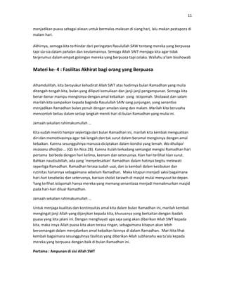 11
menjadikan puasa sebagai alasan untuk bermalas-malasan di siang hari, lalu makan pestapora di
malam hari.
Akhirnya, semoga kita terhindar dari peringatan Rasulullah SAW tentang mereka yang berpuasa
tapi sia-sia dalam pahalan dan keutamannya. Semoga Allah SWT menjaga kita agar tidak
terjerumus dalam empat golongan mereka yang berpuasa tapi celaka. Wallahu a’lam bisshowab
Materi ke- 4 : Fasilitas Akhirat bagi orang yang Berpuasa
Alhamdulillah, kita bersyukur kehadirat Allah SWT atas hadirnya bulan Ramadhan yang mulia
ditengah-tengah kita, bulan yang diliputi kemuliaan dan janji-janji pengampunan. Semoga kita
benar-benar mampu mengisinya dengan amal kebaikan yang istiqomah. Sholawat dan salam
marilah kita sampaikan kepada baginda Rasulullah SAW sang junjungan, yang senantias
menjadikan Ramadhan bulan penuh dengan amalan siang dan malam. Marilah kita berusaha
mencontoh beliau dalam setiap langkah meniti hari di bulan Ramadhan yang mulia ini.
Jamaah sekalian rahimakumullah …
Kita sudah meniti hampir sepertiga dari bulan Ramadhan ini, marilah kita kembali menguatkan
diri dan memotivasinya agar tak lengah dan tak surut dalam beramal mengisinya dengan amal
kebaikan. Karena sesungguhnya manusia diciptakan dalam kondisi yang lemah. Wa khuliqol
insaaanu dhoiifaa … (QS An-Nisa 28). Karena itulah terkadang semangat mengisi Ramadhan hari
pertama berbeda dengan hari kelima, keenam dan seterusnya. Kian hari terlihat kian surut.
Bahkan naudzubillah, ada yang ‘menyelesaikan’ Ramadhan dalam hatinya begitu melewati
sepertiga Ramadhan. Ramadhan terasa sudah usai, dan ia kembali dalam kesibukan dan
rutinitas hariannya sebagaimana sebelum Ramadhan. Maka kitapun menjadi saksi bagaimana
hari-hari kesebelas dan seterusnya, barisan sholat tarawih di masjid mulai menyusut ke depan.
Yang terlihat istiqomah hanya mereka yang memang senantiasa menjadi memakmurkan masjid
pada hari-hari diluar Ramadhan.
Jamaah sekalian rahimakumullah …
Untuk menjaga kualitas dan kontinyuitas amal kita dalam bulan Ramadhan ini, marilah kembali
mengingat janji Allah yang dijanjikan kepada kita, khususnya yang berkaitan dengan ibadah
puasa yang kita jalani ini. Dengan menghayati apa saja yang akan diberikan Allah SWT kepada
kita, maka insya Allah puasa kita akan terasa ringan, sebagaimana kitapun akan lebih
bersemangat dalam menjalankan amal kebaikan lainnya di dalam Ramadhan. Mari kita lihat
kembali bagaimana sesungguhnya fasilitas yang diberikan Allah subhanahu wa ta’ala kepada
mereka yang berpuasa dengan baik di bulan Ramadhan ini.
Pertama : Ampunan di sisi Allah SWT
 