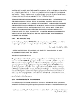 12
Rasulullah SAW bersabda dalam hadits yang kita sama-sama sering mendengarnya disampaikan
para muballigh dalam hari-hari ini. Hadits yang singkat tetapi mempunyai nilai motivasi yang
kuat bagi kita : “ Barang siapa berpuasa Ramadhan dengan keimanan dan penuh pengharapan,
maka akan diampuni dosa-dosanya yang telah lalu “ (HR Bukhori Muslim).
Siapa yang tidak bergembira mendapatkan ampunan dari setiap dosa ? Karena sungguh setiap
kita tidaklah berjalan di atas muka bumi ini kecuali dengan memanggul dosa yang terus
bertambah setiap harinya, tanpa kita sadari. Ibaratnya tahanan, maka puasa akan menjadikan
kita mendapatkan remisi pembebasan dari neraka. Amin allahumma amiin. Tentunya dengan
dua syarat yang telah disebutkan begitu jelas dalam hadits tersebut, yaitu : dengan penuh
keimanan dan pengharapan. Berpuasa dengan sepenuh keikhlasan dan keyakinan, serta
mengharap pahala yang agung di sisi Allah SWT, karena itulah ia senantias menjaga kualitas
puasanya dari hari ke hari. Menjaganya agar tidak terkotori dengan noda-noda yang akan
mengurangi nilai pahalanya.
Kedua : Bau mulut yang Wangi
Fasilitas kedua yang diberikan Allah SWT kepada orang yang berpuasa adalah, bau mulut kita
menjadi begitu semerbak mewangi di akhirat nanti. Rasulullah SAW bersabda :
ُ‫وف‬ُ‫ل‬ُ‫خ‬َ‫ل‬ َ‫و‬ِ‫ه‬‫ِي‬‫ف‬ُ‫ب‬َ‫ي‬ْ‫ط‬َ‫أ‬َ‫د‬ْ‫ن‬ِ‫ع‬ِ َّْ‫ِن‬‫م‬ِ‫يح‬ِ‫ر‬ِ‫ك‬ْ‫ِس‬‫م‬ْ‫ل‬‫ا‬
“ sungguh bau mulut orang yang berpuasa lebih wangi disisi Allah subhanahu wa ta’ala
daripada wangi minyak kesturi” (HR Bukhori)
Jamaah sekalian rahimakumullah …
Mungkin sebagian dari kita bertanya-tanya mengapa hal semacam ini menjadi kekhususan
tersendiri di sisi Allah SWT. Mengapa persoalan bau mulut sampai diungkit dalam janji Allah
SWT kepada hamba-Nya yang berpuasa ?. Marilah kita lihat janji ini sebagai isyarat bahwa
apapun yang terkait orang yang berpuasa sungguh akan dihargai oleh Allah SWT, bahkan
sekalipun yang terkait dengan bau mulut. Logika sederhananya adalah, jika bau mulut saja
sudah begitu diperhatikan dan dihargai, maka bagaimana dengan hal-hal lain seputar orang
berpuasa ? Keringatnya dalam menahan panas, perjuangannya menahan lapar, tentulah ini
semua juga akan berujung kebaikan demi kebaikan di akhirat nanti. Amin allahumma amiin …
Jamaah sekalian rahimakumullah …
Ketiga : Mendapatkan Syafaat dengan Puasanya
Hal keempat yang akan didapatkan oleh orang berpuasa di akhirat nanti adalah syafaat atau
pembelaan dari amal puasanya. Sebagaimana jelas disebutkan Rasulullah SAW dalam haditsnya
:
ُ‫م‬‫َا‬‫ي‬ِّ‫ص‬‫ل‬َ‫ا‬ُ‫آن‬ْ‫ر‬ُ‫ق‬ْ‫ل‬‫ا‬ َ‫و‬ِ‫َان‬‫ع‬َ‫ف‬ْ‫ش‬َ‫ي‬ِ‫د‬ْ‫ب‬َ‫ع‬ْ‫ل‬ِ‫ل‬َ‫م‬ ْ‫َو‬‫ي‬ِ‫ة‬َ‫م‬‫َا‬‫ي‬ِ‫ق‬ْ‫ل‬‫ا‬.ُ‫ل‬ ْ‫و‬ُ‫ق‬َ‫ي‬ُ‫م‬‫َا‬‫ي‬ِّ‫ص‬‫ال‬:ْ‫ي‬َ‫أ‬،ِّ‫ب‬َ‫ر‬ُ‫ه‬ُ‫ت‬ْ‫ع‬َ‫ن‬َ‫م‬َ‫م‬‫َا‬‫ع‬َّ‫الط‬ِ‫ت‬‫ا‬ َ‫َو‬‫ھ‬َّ‫ش‬‫ال‬ َ‫و‬ِ‫َار‬‫ھ‬َّ‫ن‬‫ال‬ِ‫ب‬ْ‫ِي‬‫ن‬ْ‫ع‬ِّ‫ف‬َ‫ش‬َ‫ف‬ِ‫ه‬ْ‫ي‬ِ‫ف‬.ُ‫ل‬ ْ‫و‬ُ‫ق‬َ‫ي‬ َ‫و‬ُ‫آن‬ْ‫ر‬ُ‫ق‬ْ‫ل‬‫ا‬:
ُ‫ه‬ُ‫ت‬ْ‫ع‬َ‫ن‬َ‫م‬َ‫م‬ ْ‫و‬َّ‫ن‬‫ال‬ِ‫ْل‬‫ي‬َّ‫ل‬‫ال‬ِ‫ب‬ْ‫ِي‬‫ن‬ْ‫ع‬ِّ‫ف‬َ‫ش‬َ‫ف‬ِ‫ه‬ْ‫ي‬ِ‫ف‬
 