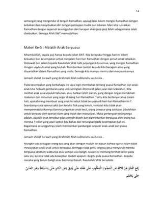 14
semangat yang mengendur di tengah Ramadhan, apalagi lalai dalam mengisi Ramadhan dengan
kebaikan dan menyibukkan diri dengan persiapan mudik dan lebaran. Mari kita tuntaskan
Ramadhan dengan sepenuh kesungguhan dan harapan akan janji-janji Allah sebagaimana telah
disebutkan. Semoga Allah SWT memudahkan.
Materi Ke-5 : Melatih Anak Berpuasa
Alhamdulillah, segala puji hanya kepada Allah SWT. Kita bersyukur hingga hari ini diberi
kekuatan dan kesempatan untuk menjalani hari-hari Ramadhan dengan penuh amal kebaikan.
Sholawat dan salam kepada Rasulullah SAW nabi junjungan kita semua, yang mengisi Ramadhan
dengan sepenuh amal yang berkah. Memberikan contoh kepada kita beragam amal yang
disyariatkan dalam Ramadhan yang mulia. Semoga kita mampu meniru dan menjalankannya.
Jamaah sholat tarawih yang dirahmati Allah subhanahu wa ta’ala ..
Pada kesempatan yang berbahagia ini saya ingin membahas tentang puasa Ramadhan dan anak-
anak kita. Sebuah gambaran yang unik seringkali ditemui di jalan-jalan dan sekolahan. Kita
melihat anak usia sepuluh tahunan, atau bahkan lebih dari itu yang dengan ringan menikmati
makanan dan minuman yang segar di siang hari Ramadhan. Tentu kita bertanya-tanya dalam
hati, apakah yang membuat sang anak tersebut tidak berpuasa di hari-hari Ramadhan ini ?.
Seandainya saja karena sakit dan kondisi fisik yang lemah, tentulah kita tidak akan
mempermasalahkannya.Karena jangankan anak kecil, orang dewasa yang sakitpun dibolehkan
untuk berbuka oleh syariat Islam yang indah dan manusiawi. Maka pertanyaan selanjutnya
adalah, apakah anak tersebut tidak pernah dilatih dan diperintahkan berpuasa oleh orang tua
mereka ? Inilah yang akan sedikit kita bahas dan renungkan pada kesempatan kali ini.
Bagaimana sesungguhnya Islam memberikan pandangan seputar anak-anak dan puasa
Ramadhan.
Jamaah sholat tarawih yang dirahmati Allah subhanahu wa ta’ala ..
Mungkin ada sebagian orang tua yang akan dengan mudah beralasan bahwa syariat Islam tidak
mewajibkan anak-anak untuk berpuasa, sehingga tidak perlu tergesa-gesa menyuruh mereka
berpuasa sebelum waktunya atau sampai usia baligh. Alasan ini memang terlihat benar pada
satu sisi, karena tidak ada kewajiban ibadah apapun –begitu pula puasa Ramadhan- kepada
mereka yang belum baligh atau bermimpi basah. Rasulullah SAW bersabda :
 
