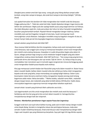 15
Diangkat pena catatan amal dari tiga orang : orang gila yang hilang akalnya sampai sadar
kembali, orang tidur sampai ia bangun, dan anak kecil sampai ia bermimpi (baligh) “ (HR Abu
Daud)
Lalu apakah kemudian kita berdiam diri tidak mengenalkan dan melatih anak kita berpuasa
hingga waktunya tiba ? . Tidak dan sekali-kali tidak. Ibadah dijalankan dengan ringan karena ada
latihan dan pembiasaan. Begitu pula dan apalagi ibadah puasa yang sangat dominan sisi fisiknya.
Jika tidak dibiasakan sejak dini, maka penundaan dari tahun ke tahun hanyalah mengakibatkan
kesulitan yang bertambah-tambah. Pepatah hikmah mengatakan dengan indahnya, bahwa
mendidik anak saat kecil bagaikan mengukir di atas batu. Susah memang tapi masih
memungkinkan untuk dilakukan. Sedangkan mendidik orang tua bagaikan mengukir di atas air,
hampir-hampir tidak pernah kita bayangkan bagaimana melakukannya.
Jamaah sekalian yang dirahmati oleh Allah SWT
Rasa-rasanya tidak berlebihan jika kita mengatakan, bahwa anak-anak memang belum wajib
untuk berpuasa, tapi sungguh para orang tua mempunyai kewajiban untuk mulai mengenalkan
dan melatih anak-anaknya berpuasa. Kewajiban ini sudah diisyaratkan begitu jelas dalam Al-
Quran, sebagai panduan bagi orang tua untuk melakukan langkah-langkah yang jelas dalam
mengarahkan anaknya dalam beribadah. Allah SWT berfirman : “Hai orang-orang yang beriman,
peliharalah dirimu dan keluargamu dari api neraka “(QS At-Tahrim : 6). Setiap orang tua yang
mentadabburi dan memahami ayat ini tentulah segera tergerak dan merasa bertanggung jawab
untuk mengenalkan ibadah puasa kepada anak-anaknya.
Kita juga mempunyai contoh teladan dari Rasulullah yang mulia dalam masalah ini. Bukan hanya
dalam masalah ibadah, bahkan dalam masalah etika dan akhlak pun beliau telah mengajarkan
kepada anak-anak yang belia, tanpa memandang usia apalagi baligh tidaknya. Dalam suatu
kesempatan makan bersama anak kecil, beliau mengajarkan kepada seorang anak tentang
bagaimana adab makan. Beliau bersabda : ““Wahai anakku, sebutlah nama Allah , makanlah
dengan tangan kanan, dan makanlah yang dekat terlebih dahulu (HR Muslim). Hadits diatas
menunjukkan bagaimana urgensinya memulai mengenalkan kebaikan sejak kecil.
Jamaah sholat tarawih yang dirahmati Allah subhanahu wa ta’ala ..
Lalu bagaimanakah cara kita untuk mengenalkan dan melatih anak-anak kita berpuasa ?
Setidaknya ada lima hal yang perlu kita cermati dalam masalah ini. Semoga kita bisa
menjalankannya dengan baik dan istiqomah.
Pertama : Memberikan pemahaman ringan seputar Puasa dan Urgensinya
Sungguh anak kecil usia tujuh tahun bahkan kurang, pada saat ini telah mampu dengan mudah
untuk diajak dialog. Semakin ia mengetahui alasan dan pentingnya berpuasa, maka akan
semakin mudah melatihnya berpuasa. Anak-anak kita pun akan menjalankannya dengan lebih
ringan saat meyakini apa yang dilakukannya berpahala. Saya jadi ingat lirik lagu Bimbo seputar
 