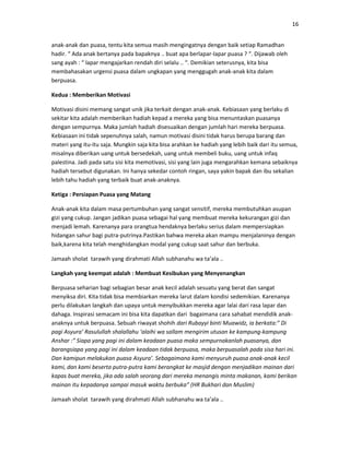 16
anak-anak dan puasa, tentu kita semua masih mengingatnya dengan baik setiap Ramadhan
hadir. “ Ada anak bertanya pada bapaknya .. buat apa berlapar-lapar puasa ? “. Dijawab oleh
sang ayah : “ lapar mengajarkan rendah diri selalu .. “. Demikian seterusnya, kita bisa
membahasakan urgensi puasa dalam ungkapan yang menggugah anak-anak kita dalam
berpuasa.
Kedua : Memberikan Motivasi
Motivasi disini memang sangat unik jika terkait dengan anak-anak. Kebiasaan yang berlaku di
sekitar kita adalah memberikan hadiah kepad a mereka yang bisa menuntaskan puasanya
dengan sempurnya. Maka jumlah hadiah disesuaikan dengan jumlah hari mereka berpuasa.
Kebiasaan ini tidak sepenuhnya salah, namun motivasi disini tidak harus berupa barang dan
materi yang itu-itu saja. Mungkin saja kita bisa arahkan ke hadiah yang lebih baik dari itu semua,
misalnya diberikan uang untuk bersedekah, uang untuk membeli buku, uang untuk infaq
palestina. Jadi pada satu sisi kita memotivasi, sisi yang lain juga mengarahkan kemana sebaiknya
hadiah tersebut digunakan. Ini hanya sekedar contoh ringan, saya yakin bapak dan ibu sekalian
lebih tahu hadiah yang terbaik buat anak-anaknya.
Ketiga : Persiapan Puasa yang Matang
Anak-anak kita dalam masa pertumbuhan yang sangat sensitif, mereka membutuhkan asupan
gizi yang cukup. Jangan jadikan puasa sebagai hal yang membuat mereka kekurangan gizi dan
menjadi lemah. Karenanya para orangtua hendaknya berlaku serius dalam mempersiapkan
hidangan sahur bagi putra-putrinya.Pastikan bahwa mereka akan mampu menjalaninya dengan
baik,karena kita telah menghidangkan modal yang cukup saat sahur dan berbuka.
Jamaah sholat tarawih yang dirahmati Allah subhanahu wa ta’ala ..
Langkah yang keempat adalah : Membuat Kesibukan yang Menyenangkan
Berpuasa seharian bagi sebagian besar anak kecil adalah sesuatu yang berat dan sangat
menyiksa diri. Kita tidak bisa membiarkan mereka larut dalam kondisi sedemikian. Karenanya
perlu dilakukan langkah dan upaya untuk menyibukkan mereka agar lalai dari rasa lapar dan
dahaga. Inspirasi semacam ini bisa kita dapatkan dari bagaimana cara sahabat mendidik anak-
anaknya untuk berpuasa. Sebuah riwayat shohih dari Rubayyi binti Muawidz, ia berkata:” Di
pagi Asyura’ Rasulullah shalallahu ‘alaihi wa sallam mengirim utusan ke kampung-kampung
Anshar :” Siapa yang pagi ini dalam keadaan puasa maka sempurnakanlah puasanya, dan
barangsiapa yang pagi ini dalam keadaan tidak berpuasa, maka berpuasalah pada sisa hari ini.
Dan kamipun melakukan puasa Asyura’. Sebagaimana kami menyuruh puasa anak-anak kecil
kami, dan kami beserta putra-putra kami berangkat ke masjid dengan menjadikan mainan dari
kapas buat mereka, jika ada salah seorang dari mereka menangis minta makanan, kami berikan
mainan itu kepadanya sampai masuk waktu berbuka” (HR Bukhari dan Muslim)
Jamaah sholat tarawih yang dirahmati Allah subhanahu wa ta’ala ..
 