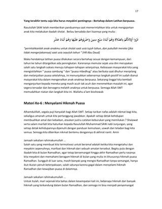 17
Yang terakhir tentu saja kita harus meyakini pentingnya : Bertahap dalam Latihan berpuasa.
Rasulullah SAW telah memberikan panduannya saat memerintahkan kita untuk mengajarkan
anak kita melakukan ibadah sholat . Beliau bersabda dari lisannya yang mulia :
“perintahkanlah anak-anakmu untuk sholat saat usia tujuh tahun, dan pukullah mereka (jika
tidak mengerjakannya) saat usia sepuluh tahun “ (HR Abu Daud)
Maka hendaknya latihan puasa dilakukan secara bertahap sesuai dengan kemampuan, dari
tahun ke tahun ditargetkan ada peningkatan. Karenanya memulai sejak usia dini merupakan
salah satu langkah sukses menuju tahapan-tahapan selanjutnya. Kebiasaan masyarakat kita yang
mengistilahkan “ puasa sambung “ dan “puasa mbedhug” atau berbuka saat dhuhur menjelang
dan melanjutkan puasa setelahnya, ini menunjukkan sebenarnya langkah positif ini sudah dianut
masyarakat kita dalam mengenalkan anak-anaknya berpuasa. Sekarang tinggal kita kembali
menganjurkan kepada mereka yang masih acuh tak acuh dan meremehkan masalah ini, agar
segera tersadar dan bersegera melatih anaknya untuk berpuasa. Semoga Allah SWT
memudahkan niatan dan langkah kita ini. Wallahu a’lam bisshowab
Materi Ke-6 : Menyelami Hikmah Puasa
Alhamdulillah, segala puji hanyalah bagi Allah SWT. Setiap tarikan nafas adalah nikmat bagi kita,
sekaligus amanah untuk kita pertanggung jawabkan. Apakah setiap detak kehidupan
membuahkan amal dan kebaikan, ataukan justru catatan keburukan yang memilukan ? Shalawat
serta salam marilah kita haturkan kepada Rasulullah Muhammad SAW nabi Junjungan, yang
setiap detak kehidupannya dipenuhi dengan panduan kemuliaan, uswah dan teladan bagi kita
semua. Semoga kita diberikan nikmat bertemu dengannya di akhirat nanti. Amin
Jamaah sekalian rahimakumullah ...
Salah satu yang membuat kita termotivasi untuk beramal adalah ketika kita mengetahui dan
meyakini sepenuhnya, manfaat dan hikmah dari sebuah amalan tersebut. Begitu pula dengan
ibadah kita di bulan Ramadhan, agar tetap bersemangat hingga akhir Ramadhan perlu rasanya
kita meyakini dan memahami beragam hikmah di bulan yang mulia ini khususnya hikmah puasa
Ramadhan. Sungguh di luar sana, masih banyak yang mengisi Ramadhan tanpa semangat, hanya
ikut-ikutan penuh keterpaksaan, salah satunya karena gagal dalam menyelami hikmah
Ramadhan dan kewajiban puasa di dalamnya.
Jamaah sekalian rahimakumullah ...
Untuk itulah, mari sejenak kita bahas dalam kesempatan kali ini, beberapa hikmah dari banyak
hikmah yang terkandung dalam bulan Ramadhan, dan semoga ini bisa menjadi penyemangat
 