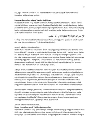 18
kita, agar amaliyah Ramadhan kita stabil dan bahkan terus meningkat. Diantara hikmah
Ramadhan adalah sebagai berikut :
Pertama : Ramadhan sebagai Training Keikhlasan
Puasa adalah ibadah yang melatih keikhlasan. Maka puasa Ramadhan selama sebulan adalah
training keikhlasan yang sangat efektif. Sejak awal Rasulullah SAW menjelaskan betapa ibadah
puasa benar-benar jalur langsung antara seorang dengan Tuhannya. Puasa menjadi ibadah yang
begitu mulia karena langsung dinilai oleh Allah sang Maha Mulia. Beliau meriwayatkan firman
Allah SWT dalam sebuah hadits Qudsi :
“ Setiap amal manusia adalah untuknya kecuali Puasa, sesungguhnya (puasa) itu untuk-Ku, dan
Aku yang akan membalasnya “ ( HR Ahmad dan Muslim).
Jamaah sekalian rahimakumullah ...
Ibadah Puasa melatih kita untuk ikhlas dalam arti yang paling sederhana, yaitu : beramal hanya
karena Allah SWT, mengharap pahala dan keridhoan-Nya. Betapa tidak ? Hampir semua ibadah
bisa dideteksi dengan mudah oleh semua manusia, kecuali puasa. Orang menjalankan sholat
dan zakat bisa dengan mudah terlihat dengan mata telanjang. Apalagi ibadah haji, rasa-rasanya
satu kampung pun bisa mengetahui kalau salah satu kita menunaikan ibadah haji. Berbeda
dengan puasa, yang hampir-hampir tidak bisa diketahui oleh orang lain karena kita ‘sekedar’
menahan tidak makan minum dan berhubungan badan.
Artinya, dalam puasa kita dipaksa untuk ‘ikhlas’ menjalani itu semua hanya karena Allah SWT.
Sekiranya bukan karena ikhlas, akan sangat mudah bagi seseorang untuk mengelabui keluarga
atau teman-temannya. Ia bisa ikut sahur dan juga berbuka bersama keluarga, tapi di siang hari
mungkin saja menyantap lahap makanan di warung langganannya. Kita semua juga bisa
berakting puasa dengan mudah, tapi lihatlah : tidak pernah terbersit dalam hati kita untuk
menjalani puasa dengan modus semacam itu. Subhanallah, inilah training keikhlasan terbaik
yang pernah kita dapati. Sebulan penuh merasa di awasi dan beramal hanya karena Allah SWT.
Mari kita sedikit berangan, seandainya kaum muslimin di Indonesia bisa mengambil sedikit saja
oleh-oleh keikhlasan samacam ini untuk bulan-bulan selanjutnya, bisa kita bayangkan angka
kejahatan, korupsi dan sebagainya insya Allah akan menurun drastis. Karena mereka semua
merasa di awasi oleh Allah SWT, lalu menjalankan ketaatan dengan ikhlas sebagaimana
meninggalkan kemaksiatan juga dengan ikhlas. Subhanallah
Jamaah sekalian rahimakumullah ...
Kedua : Ramadhan untuk Training Keistiqomahan
Momentum Ramadhan yang penuh dengan berbagai amalan –dari pagi hingga malam hari- mau
tidak mau, suka tidak suka, akan membuat seorang berlatih untuk istiqomah dalam hari-hari
selanjutnya. Kita semua benar-benar menjadi orang yang sibuk dalam bulan Ramadhan. Bangun
 