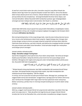 19
di awal hari untuk sholat malam dan sahur, kemudian siang hari yang dihiasi tilawah dan
dakwah, belum lagi malam hari yang bercahayakan tarawih dan tadarus. Semua kita lakukan
dalam tempo sebulan penuh terus menerus. Sebuah kebiasaan tahunan yang nyaris tidak kita
percaya bahwa kita bisa menjalaninya. Semangat beribadah kita benar-benar dipacu saat
memulai Ramadhan. Bahkan Rasulullah SAW memberikan panduan agar melipatgandakan
semangat saat akan melepas bulan mulia tersebut. Dari Aisyah ra, ia berkata :
»«
adalah Nabi SAW ketika masuk sepuluh hari yang terakhir (Romadhon), menghidupkan malam,
membangunkan istrinya, dan mengikat sarungnya (ungkapan kesungguhan dan kesiapan dalam
beribadah) (HR Bukhori dan Muslim)
Bila training keistiqomahan ini kita resapi dengan baik, maka kita akan terbiasa beramal secara
terus menerus dan berkelanjutan dalam bulan yang lain. Segala halangan dan rintangan akan
teratasi dengan sempurna karena semangat istiqomah yang telah tertempa dalam dada kita.
Pada bulan-bulan berikutnya, saat lelah melanda, ada baiknya kita mengingat kembali semangat
kita yang menyala-nyala dalam bulan Ramadhan. Untuk kemudian bangkit dan melanjutkan
amal dengan penuh semangat !
Jamaah sekalian rahimakumullah ...
Ketiga : Ramadhan sebagai Training Ihsan
Syariat kita mengajarkan untuk optimal atau ihsan dalam setiap ibadah. Tak terkecuali dengan
ibadah puasa Ramadhan. Setiap kita diminta untuk meniti hari-hari puasa dengan penuh
ketelitian. Menjaganya dari segala onak yang justru akan memporakporandakan pahala puasa
kita. Rasulullah SAW telah mengingatkan :
»«
" Betapa banyak orang yang berpuasa, tapi tidak mendapatkan dari puasanya kecuali hanya
rasa lapar. Dan betapa banyak orang yang sholat malam, tapi tidak mendapatkan dari
sholatnya kecuali hanya begadang " (HR Ibnu Majah)
Ini artinya, hari-hari puasa kita haruslah penuh kehati-hatian. Menjaga lisan, pandangan dan
anggota badan lainnya dari kemaksiatan. Sungguh berat, tapi tiga puluh hari latihan seharusnya
akan membuat kita melangkah lebih ringan dalam hal ihsan pada bulan-bulan selanjutnya.
Bahkan semestinya, perilaku ihsan ini memang menjadi branding kaum muslimin dalam setiap
amalnya.
Jamaah sekalian rahimakumullah ...
Akhirnya, sungguh masih banyak hikmah lain yang terserak sedemikian rupa dalam titian tiga
puluh hari yang mulia ini. Tidak ada pilihan lain bagi kita kecuali mengais hikmah-hikmah
tersebut dari hari ke hari Ramadhan kita, untuk kemudian menjadikannya sebagai simpanan
 