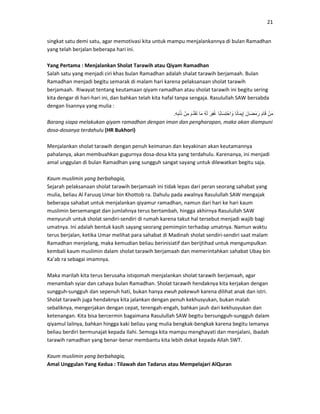21
singkat satu demi satu, agar memotivasi kita untuk mampu menjalankannya di bulan Ramadhan
yang telah berjalan beberapa hari ini.
Yang Pertama : Menjalankan Sholat Tarawih atau Qiyam Ramadhan
Salah satu yang menjadi ciri khas bulan Ramadhan adalah shalat tarawih berjamaah. Bulan
Ramadhan menjadi begitu semarak di malam hari karena pelaksanaan sholat tarawih
berjamaah. Riwayat tentang keutamaan qiyam ramadhan atau sholat tarawih ini begitu sering
kita dengar di hari-hari ini, dan bahkan telah kita hafal tanpa sengaja. Rasulullah SAW bersabda
dengan lisannya yang mulia :
ْ‫ن‬َ‫م‬َ‫م‬‫ا‬َ‫ق‬َ‫َان‬‫ض‬َ‫م‬َ‫ر‬‫ا‬ً‫ن‬‫َا‬‫م‬‫ي‬ِ‫إ‬‫ًا‬‫ب‬‫َا‬‫س‬ِ‫ت‬ْ‫اح‬ َ‫و‬َ‫ِر‬‫ف‬ُ‫غ‬ُ‫ه‬َ‫ل‬‫َا‬‫م‬َ‫م‬َّ‫د‬َ‫ق‬َ‫ت‬ْ‫ِن‬‫م‬ِ‫ه‬ِ‫ب‬ْ‫ن‬َ‫ذ‬.
Barang siapa melakukan qiyam ramadhan dengan iman dan pengharapan, maka akan diampuni
dosa-dosanya terdahulu (HR Bukhori)
Menjalankan sholat tarawih dengan penuh keimanan dan keyakinan akan keutamannya
pahalanya, akan membuahkan gugurnya dosa-dosa kita yang terdahulu. Karenanya, ini menjadi
amal unggulan di bulan Ramadhan yang sungguh sangat sayang untuk dilewatkan begitu saja.
Kaum muslimin yang berbahagia,
Sejarah pelaksanaan sholat tarawih berjamaah ini tidak lepas dari peran seorang sahabat yang
mulia, beliau Al Faruuq Umar bin Khottob ra. Dahulu pada awalnya Rasulullah SAW mengajak
beberapa sahabat untuk menjalankan qiyamur ramadhan, namun dari hari ke hari kaum
muslimin bersemangat dan jumlahnya terus bertambah, hingga akhirnya Rasulullah SAW
menyuruh untuk sholat sendiri-sendiri di rumah karena takut hal tersebut menjadi wajib bagi
umatnya. Ini adalah bentuk kasih sayang seorang pemimpin terhadap umatnya. Namun waktu
terus berjalan, ketika Umar melihat para sahabat di Madinah sholat sendiri-sendiri saat malam
Ramadhan menjelang, maka kemudian beliau berinisiatif dan berijtihad untuk mengumpulkan
kembali kaum muslimin dalam sholat tarawih berjamaah dan memerintahkan sahabat Ubay bin
Ka’ab ra sebagai imamnya.
Maka marilah kita terus berusaha istiqomah menjalankan sholat tarawih berjamaah, agar
menambah syiar dan cahaya bulan Ramadhan. Sholat tarawih hendaknya kita kerjakan dengan
sungguh-sungguh dan sepenuh hati, bukan hanya ewuh pakewuh karena dilihat anak dan istri.
Sholat tarawih juga hendaknya kita jalankan dengan penuh kekhusyukan, bukan malah
sebaliknya, mengerjakan dengan cepat, terengah-engah, bahkan jauh dari kekhusyukan dan
ketenangan. Kita bisa bercermin bagaimana Rasulullah SAW begitu bersungguh-sungguh dalam
qiyamul lailnya, bahkan hingga kaki beliau yang mulia bengkak-bengkak karena begitu lamanya
beliau berdiri bermunajat kepada Ilahi. Semoga kita mampu menghayati dan menjalani, ibadah
tarawih ramadhan yang benar-benar membantu kita lebih dekat kepada Allah SWT.
Kaum muslimin yang berbahagia,
Amal Unggulan Yang Kedua : Tilawah dan Tadarus atau Mempelajari AlQuran
 