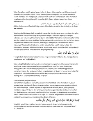 22
Bulan Ramadhan adalah syahrul quran, bulan Al-Quran. Bukan saja karena Al-Quran turun di
dalam bulan Ramadhan, namun karena memang salah satu agenda dan amalan Ramadhan
adalah membaca dan mempelajari Al-Quran. Inilah salah satu sunnah dalam bulan Ramadhan
yang begitu jelas dicontohkan oleh Rasulullah SAW. Dalam sebuah riwayat ibnu Abbas
menceritakan :
ِ‫َن‬‫ع‬ِ‫ْن‬‫ب‬‫ا‬ٍ‫َّاس‬‫ب‬َ‫ع‬،َ‫ل‬‫ا‬َ‫ق‬:َ‫ان‬َ‫ك‬ َ‫و‬ُ‫ه‬‫ا‬َ‫ق‬ْ‫ل‬َ‫ي‬‫ِي‬‫ف‬ِّ‫ل‬ُ‫ك‬ٍ‫ة‬َ‫ل‬ْ‫ي‬َ‫ل‬ْ‫ِن‬‫م‬َ‫َان‬‫ض‬َ‫م‬َ‫ر‬ُ‫ه‬ُ‫س‬ِ‫َار‬‫د‬ُ‫ي‬َ‫ف‬َ‫آن‬ْ‫ر‬ُ‫ق‬ْ‫ل‬‫ا‬
Adalah Jibril menemui Rasulullah tiap malam dalam bulan ramadhan dan bertadarus Al-Quran
(HR Bukhori)
Sudah menjadi kebiasaan baik yang ada di masyarakat kita, bersama-sama membaca dan saling
menyimak bacaan Al-Quran yang sering disebut dengan tadarusan. Begitu pula dengan
kebiasaan lain yaitu mengkhatamkan al-Quran dalam 30 hari Ramadhan ini. Ini semua harus kita
jaga dan syukuri, dan tentu tidak lupa kita berusaha untuk meningkatkan dari hari ke hari, bukan
hanya sekedar membaca atau tilawah, namun juga mempelajari dan memahami makna-
maknanya. Mengingat makna tadarus sendiri secara bahasa adalah : saling belajar dan
mempelajari Al-Quran. Hal ini menjadi amal terbaik yang pernah Rasulullah SAW promosikan di
hadapan para sahabat, beliau bersabda dengan gamblang :
“ yang terbaik di antara kalian adalah mereka yang mempelajari Al-Quran dan mengajarkannya
kepada yang lain “ (HR Bukhori)
Maka setiap kita bisa berusaha untuk mempelajari dan mengajarkan Al-Quran, dari yang mulai
sederhana ; belajar dan mengajarkan membaca Al-Quran huruf per huruf, belajar dan
mengajarkan tafsir atau makna ayat per ayat dari Al-Quran, atau bahkan hingga belajar
memahami makna dan kandungan hukum yang ada dalam Al-Quran. Ini semua tentu bukan hal
yang mudah, namun Bulan Ramadhon adalah waktu yang tepat untuk memulai atau
meningkatkan kedekatan kita terhadap Al-Quran.
Kaum muslimin yang berbahagia,
Marilah kita menyediakan waktu khusus dalam hari-hari kita di bulan Ramadhan ini, bukan
hanya sekedar membaca Al-Quran siang dan malam, namun juga mencoba untuk memahami
dan mentadaburinya. Terlebih lagi saat ini begitu banyak ceramah, kajian, pengajian yang
membahas seputar Al-Quran dan tafsirnya, maka akan sangat indah dan berkesan Ramadhan
kita jika kita mampu menghadiri majelis-majelis ilmu semacam itu. Kita juga perlu mengingat,
bahwa hakikat kemuliaan Al-Quran akan dapat kita rasakan, dengan benar-benar mentadabburi
ayat-ayatnya, sebagaimana jelas disebutkan dalam Al-Quran :
“ini adalah sebuah kitab yang Kami turunkan kepadamu penuh dengan berkah supaya mereka
memperhatikan ayat-ayatNya dan supaya mendapat pelajaran orang-orang yang mempunyai fikiran”
(Q.S.SHood :29)
 