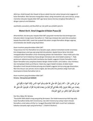 23
Akhirnya, sholat tarawih dan tilawah al-Quran adalah dua dari sekian banyak amal unggulan di
bulan Ramadhan. Mari bersama menguatkan tekad, saling menasehati satu sama lainnya, seraya
memohon kekuatan kepada Allah SWT agar benar-benar kita bisa menghiasi Ramadhan ini
dengan sepenuh amal kebaikan.
washholatu wassalamu ala Rasulillah wa ‘ala aalihi wa ashabihi ajma’iin
Materi Ke-8 : Amal Unggulan di Bulan Puasa (2)
Alhamdulillah, kita bersyukur kepada Allah SWT yang telah memberikan kita bimbingan dan
kekuatan dalam mengisi bulan Ramadhan ini. Tidak lupa sholawat dan salam kita sampaikan
kepada Rasulullah SAW, uswah dan qudwah kita dalam mengisi Ramadhan dengan segenap
amal kebaikan dan ibadah yang disyariatkan.
Kaum muslimin yang dimuliakan Allah SWT
Tanpa terasa hari-hari Ramadhan terus berjalan cepat, sebelum terlambat marilah senantiasa
kita mengevaluasi amal apa saja yang telah kita jalankan. Apakah benar-benar kita telah
mengoptimalkan Ramadhan untuk mendulang pahalan dan keberkahan ? Atau malah justru kita
melewati hari hari di dalamnya hanya dengan kemalasan dan amal ibadah seadanya ?. Pada
pertemuan sebelumnya kita telah membahas dua ibadah unggulan di bulan Ramadhan, yaitu
Qiyam Ramadhan atau yang biasa disebut dengan sholat tarawih, serta tadarus atau membaca
dan mempelajari kitab suci Al-Quran. Selain dua ragam ibadah tersebut, di dalam bulan
Ramadhan masih banyak terbuka peluang amal ibadah unggulan lainnya yang juga disyariatkan.
Mari kita telusuri satu persatu secara singkat, dan berusaha kita jalankan selagi masih ada
kesempatan di bulan Ramadhan kali ini.
Kaum muslimin yang dimuliakan Allah SWT
Pertama : Memperbanyak Sedekah
:»
«
Dari Ibnu Abbas RA. Berkata:
“Rasulullah SAW adalah orang yang paling dermawan. Dan kedermawanannya lebih lagi pada
bulan Ramadhan ketika Jibril menemuinya. dan Jibril menemuinya setiap malam di bulan
Ramadhan untuk tadarus Al-Qur’an. Sungguh Rasulullah SAW lebih murah hati melakukan
kebaikan daripada angin yang berhembus”. ( Shahih Al Bukhari)
 