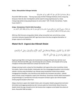 24
Kedua : Menyediakan hidangan berbuka
ْ‫ن‬َ‫م‬َ‫ر‬َّ‫ط‬َ‫ف‬‫ًا‬‫م‬ِ‫ئ‬‫َا‬‫ص‬َ‫ان‬َ‫ك‬ُ‫ه‬َ‫ل‬ُ‫ل‬ْ‫ِث‬‫م‬ِ‫ه‬ِ‫ر‬ْ‫ج‬َ‫أ‬َ‫ر‬ْ‫ي‬َ‫غ‬ُ‫ه‬َّ‫ن‬َ‫أ‬َ‫ال‬ُ‫ص‬ُ‫ق‬ْ‫ن‬َ‫ي‬ْ‫ِن‬‫م‬ِ‫ر‬ْ‫ج‬َ‫أ‬ِ‫ِم‬‫ئ‬‫َّا‬‫ص‬‫ال‬‫ا‬ً‫ئ‬ْ‫ي‬َ‫ش‬
Rasulullah SAW bersabda :“Barang siapa yang memberi hidangan berbuka untuk orang yang
berpuasa maka dia akan mendapatkan pahala seperti orang yang berpuasa itu, tanpa
mengurangi pahala orang yang berpuasa itu sama sekali.” (HR. Tirmidzi. Dia berkata, “Hadits
hasan shahih.”).
Ketiga : Menjalankan I’tikaf di Akhir Ramadhan
ْ‫ن‬َ‫ع‬َ‫ة‬َ‫ش‬ِ‫ئ‬‫َا‬‫ع‬،َ‫ي‬ ِ‫ض‬َ‫ر‬ُ َّ‫َا‬‫ھ‬ْ‫ن‬َ‫ع‬،ِ‫ج‬ ْ‫و‬َ‫ز‬ِّ‫ي‬ِ‫ب‬َّ‫ن‬‫ال‬‫صلى‬‫عليه‬‫وسلم‬َّ‫ن‬َ‫أ‬َّ‫ي‬ِ‫ب‬َّ‫ن‬‫ال‬‫صلى‬‫عليه‬‫و‬‫سلم‬َ‫ان‬َ‫ك‬ُ‫ِف‬‫ك‬َ‫ت‬ْ‫ع‬َ‫ي‬َ‫ر‬ْ‫ش‬َ‫ع‬ْ‫ل‬‫ا‬َ‫ِر‬‫خ‬‫ا‬ َ‫و‬َ‫األ‬ْ‫ِن‬‫م‬
َ‫َان‬‫ض‬َ‫م‬َ‫ر‬‫ى‬َّ‫ت‬َ‫ح‬ُ‫ه‬‫ا‬َّ‫ف‬ َ‫و‬َ‫ت‬ُ ََّّ‫م‬ُ‫ث‬َ‫ف‬َ‫ك‬َ‫ت‬ْ‫اع‬ُ‫ه‬ُ‫ج‬‫ا‬ َ‫و‬ْ‫ز‬َ‫أ‬ْ‫ِن‬‫م‬‫ِه‬‫د‬ْ‫ع‬َ‫ب‬.
Akhirnya, Mari bersama menguatkan tekad, saling menasehati satu sama lainnya, seraya
memohon kekuatan kepada Allah SWT agar benar-benar kita bisa menghiasi Ramadhan ini
dengan sepenuh amal kebaikan.
Materi Ke-9: Urgensi dan Hikmah Sholat
:
Segala puji bagi Allah, teriring doa dan keselamatan semoga terlimpah atas nabi dan rasul
termulia: Muhammad SAW, juga atas keluarga dan para sahabat, serta kepada semua yang
mengikuti mereka dalam kebenaran sampai hari kiamat nanti.
Sebagai seorang muslim, setiap hari kita diwajibkan oleh agama kita untuk mendirikan sholat
lima waktu. Namun tanpa disadari, kebanyakan dari kita menganggap kewajiban mulia tersebut
sekedar rutinitas yang membebani saja. Banyak yang menjalankan sholat hanya sekedar
menggugurkan kewajiban, atau ibaratnya anak sekolah atau karyawan perusahan ; sekedar
absen semata, tanpa mengetahui urgensi dan hikmahnya. Karenanya marilah dalam kesempatan
yang berbahagia ini, kembali kita mencoba menyelami kembali urgensi dan hikmah ibadah
sholat yang kita kerjakan sehari-hari.
Adapun diantaran urgensi dari ibadah sholat, yaitu merupakan ibadah yang pertama kali akan
dimintakan pertanggung jawabannya dari manusia pada hari kiamat kelak. Bukan hanya itu,
ibadah sholat kita juga menjadi cermin dari keseluruhan rangkaian amal ibadah kita selama di
dunia. Rasulullah SAW bersabda :
 