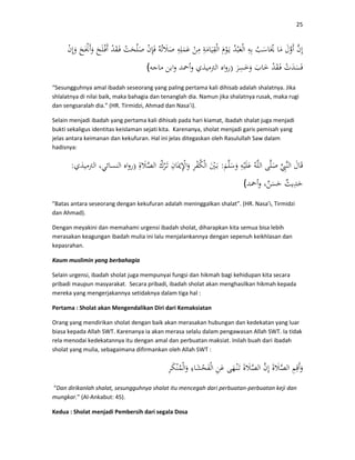 25
)(
“Sesungguhnya amal ibadah seseorang yang paling pertama kali dihisab adalah shalatnya. Jika
shlalatnya di nilai baik, maka bahagia dan tenanglah dia. Namun jika shalatnya rusak, maka rugi
dan sengsaralah dia.” (HR. Tirmidzi, Ahmad dan Nasa’i).
Selain menjadi ibadah yang pertama kali dihisab pada hari kiamat, ibadah shalat juga menjadi
bukti sekaligus identitas keislaman sejati kita. Karenanya, sholat menjadi garis pemisah yang
jelas antara keimanan dan kekufuran. Hal ini jelas ditegaskan oleh Rasulullah Saw dalam
hadisnya:
:):
(
"Batas antara seseorang dengan kekufuran adalah meninggalkan shalat”. (HR. Nasa’i, Tirmidzi
dan Ahmad).
Dengan meyakini dan memahami urgensi ibadah sholat, diharapkan kita semua bisa lebih
merasakan keagungan ibadah mulia ini lalu menjalankannya dengan sepenuh keikhlasan dan
kepasrahan.
Kaum muslimin yang berbahagia
Selain urgensi, ibadah sholat juga mempunyai fungsi dan hikmah bagi kehidupan kita secara
pribadi maupun masyarakat. Secara pribadi, ibadah sholat akan menghasilkan hikmah kepada
mereka yang mengerjakannya setidaknya dalam tiga hal :
Pertama : Sholat akan Mengendalikan Diri dari Kemaksiatan
Orang yang mendirikan sholat dengan baik akan merasakan hubungan dan kedekatan yang luar
biasa kepada Allah SWT. Karenanya ia akan merasa selalu dalam pengawasan Allah SWT. Ia tidak
rela menodai kedekatannya itu dengan amal dan perbuatan maksiat. Inilah buah dari ibadah
sholat yang mulia, sebagaimana difirmankan oleh Allah SWT :
“Dan dirikanlah shalat, sesungguhnya shalat itu mencegah dari perbuatan-perbuatan keji dan
mungkar.” (Al-Ankabut: 45).
Kedua : Sholat menjadi Pembersih dari segala Dosa
 