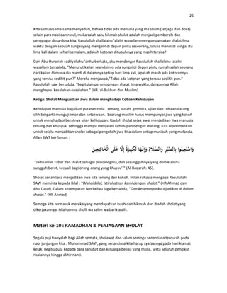 26
Kita semua sama-sama menyadari, bahwa tidak ada menusia yang ma’shum (terjaga dari dosa)
selain para nabi dan rasul, maka salah satu hikmah shalat adalah menjadi pembersih dan
penggugur dosa-dosa kita. Rasulullah shallalahu 'alaihi wasallam mengumpamakan shalat lima
waktu dengan sebuah sungai yang mengalir di depan pintu seseorang, lalu ia mandi di sungai itu
lima kali dalam sehari semalam, adakah kotoran ditubuhnya yang masih tersisa?
Dari Abu Hurairah radliyallahu 'anhu berkata, aku mendengar Rasulullah shallalahu 'alaihi
wasallam bersabda, “Menurut kalian seandainya ada sungai di depan pintu rumah salah seorang
dari kalian di mana dia mandi di dalamnya setiap hari lima kali, apakah masih ada kotorannya
yang tersisa sedikit pun?” Mereka menjawab,”Tidak ada kotoran yang tersisa sedikit pun.”
Rasulullah saw bersabda, “Begitulah perumpamaan shalat lima waktu, dengannya Allah
menghapus kesalahan-kesalahan.” (HR. al-Bukhari dan Muslim).
Ketiga: Sholat Menguatkan Jiwa dalam menghadapi Cobaan Kehidupan
Kehidupan manusia bagaikan putaran roda ; senang, susah, gembira, ujian dan cobaan datang
silih berganti menguji iman dan ketakwaan. Seorang muslim harus mempunyai jiwa yang kokoh
untuk menghadapi beratnya ujian kehidupan. Ibadah sholat sejak awal menjadikan jiwa manusia
tenang dan khusyuk, sehingga mampu menjalani kehidupan dengan matang. Kita diperintahkan
untuk selalu menjadikan sholat sebagai pengokoh jiwa kita dalam setiap musibah yang melanda.
Allah SWT berfirman :
“Jadikanlah sabar dan shalat sebagai penolongmu, dan sesungguhnya yang demikian itu
sungguh berat, kecuali bagi orang-orang yang khusyu’.” (Al-Baqarah: 45).
Sholat senantiasa menjadikan jiwa kita tenang dan kokoh. Inilah rahasia mengapa Rasulullah
SAW meminta kepada Bilal : “Wahai Bilal, istirahatkan kami dengan shalat.” (HR Ahmad dan
Abu Daud). Dalam kesempatan lain beliau juga bersabda, “Dan ketenanganku dijadikan di dalam
shalat.” (HR Ahmad)
Semoga kita termasuk mereka yang mendapatkan buah dan hikmah dari ibadah sholat yang
dikerjakannya. Allahumma sholli wa salim wa barik alaih.
Materi ke-10 : RAMADHAN & PENJAGAAN SHOLAT
Segala puji hanyalah bagi Allah semata, sholawat dan salam semoga senantiasa tercurah pada
nabi junjungan kita : Muhammad SAW, yang senantiasa kita harap syafaatnya pada hari kiamat
kelak. Begitu pula kepada para sahabat dan keluarga beliau yang mulia, serta seluruh pengikut
risalahnya hingga akhir nanti.
 