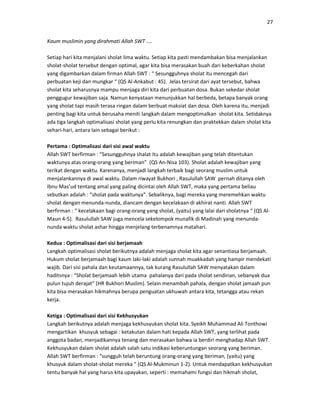 27
Kaum muslimin yang dirahmati Allah SWT ….
Setiap hari kita menjalani sholat lima waktu. Setiap kita pasti mendambakan bisa menjalankan
sholat-sholat tersebut dengan optimal, agar kita bisa merasakan buah dari keberkahan sholat
yang digambarkan dalam firman Allah SWT : “ Sesungguhnya sholat itu mencegah dari
perbuatan keji dan mungkar “ (QS Al-Ankabut : 45). Jelas tersirat dari ayat tersebut, bahwa
sholat kita seharusnya mampu menjaga diri kita dari perbuatan dosa. Bukan sekedar sholat
penggugur kewajiban saja. Namun kenyataan menunjukkan hal berbeda, betapa banyak orang
yang sholat tapi masih terasa ringan dalam berbuat maksiat dan dosa. Oleh karena itu, menjadi
penting bagi kita untuk berusaha meniti langkah dalam mengoptimalkan sholat kita. Setidaknya
ada tiga langkah optimalisasi sholat yang perlu kita renungkan dan praktekkan dalam sholat kita
sehari-hari, antara lain sebagai berikut :
Pertama : Optimalisasi dari sisi awal waktu
Allah SWT berfirman : “Sesungguhnya shalat itu adalah kewajiban yang telah ditentukan
waktunya atas orang-orang yang beriman” (QS An-Nisa 103). Sholat adalah kewajiban yang
terikat dengan waktu. Karenanya, menjadi langkah terbaik bagi seorang muslim untuk
menjalankannya di awal waktu. Dalam riwayat Bukhori , Rasulullah SAW pernah ditanya oleh
Ibnu Mas’ud tentang amal yang paling dicintai oleh Allah SWT, maka yang pertama beliau
sebutkan adalah : “sholat pada waktunya”. Sebaliknya, bagi mereka yang meremehkan waktu
sholat dengan menunda-nunda, diancam dengan kecelakaan di akhirat nanti. Allah SWT
berfirman : “ kecelakaan bagi orang-orang yang sholat, (yaitu) yang lalai dari sholatnya “ (QS Al-
Maun 4-5). Rasulullah SAW juga mencela sekelompok munafik di Madinah yang menunda-
nunda waktu sholat ashar hingga menjelang terbenamnya matahari.
Kedua : Optimalisasi dari sisi berjamaah
Langkah optimalisasi sholat berikutnya adalah menjaga sholat kita agar senantiasa berjamaah.
Hukum sholat berjamaah bagi kaum laki-laki adalah sunnah muakkadah yang hampir mendekati
wajib. Dari sisi pahala dan keutamaannya, tak kurang Rasulullah SAW menyatakan dalam
haditsnya : “Sholat berjamaah lebih utama pahalanya dari pada sholat sendirian, sebanyak dua
pulun tujuh derajat” (HR Bukhori Muslim). Selain menambah pahala, dengan sholat jamaah pun
kita bisa merasakan hikmahnya berupa penguatan ukhuwah antara kita, tetangga atau rekan
kerja.
Ketiga : Optimalisasi dari sisi Kekhusyukan
Langkah berikutnya adalah menjaga kekhusyukan sholat kita. Syeikh Muhammad Ali Tonthowi
mengartikan khusyuk sebagai : ketakutan dalam hati kepada Allah SWT, yang terlihat pada
anggota badan, menjadikannya tenang dan merasakan bahwa ia berdiri menghadap Allah SWT.
Kekhusyukan dalam sholat adalah salah satu indikasi keberuntungan seorang yang beriman.
Allah SWT berfirman : “sungguh telah beruntung orang-orang yang beriman, (yaitu) yang
khusyuk dalam sholat-sholat mereka “ (QS Al-Mukminun 1-2). Untuk mendapatkan kekhusyukan
tentu banyak hal yang harus kita upayakan, seperti : memahami fungsi dan hikmah sholat,
 