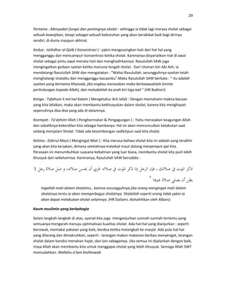 29
Pertama : Menyadari fungsi dan pentingnya sholat : sehingga ia tidak lagi merasa sholat sebagai
sebuah kewajiban, tetapi sebagai sebuah kebutuhan yang akan berakibat baik bagi dirinya
sendiri, di dunia maupun akhirat.
Kedua : Istihdhor al-Qalb ( Konsentrasi ) : yakni mengosongkan hati dari hal hal yang
mengganggu dan mencampuri konsentrasi ketika sholat. Karenanya disyariatkan niat di awal
sholat sebagai pintu awal menata hati dan menghadirkannya. Rasulullah SAW juga
mengingatkan godaan syetan ketika manusia tengah sholat . Dari Utsman bin Abi Ash, ia
mendatangi Rasulullah SAW dan mengatakan : “Wahai Rasulullah, sesungguhnya syaitan telah
menghalangi shalatku dan mengganggu bacaanku”.Maka Rasulullah SAW berkata : “ itu adalah
syaitan yang bernama Khonzab, jika engkau merasakan maka bertaawudzlah (minta
perlindungan kepada Allah), dan meludahlah ka arah kiri tiga kali “ (HR Bukhori)
Ketiga : Tafahum li ma’nal Kalam ( Mengetahui Arti lafal) : Dengan memahami makna bacaan
yang kita lafalkan, maka akan membantu kekhusyukan dalam sholat, karena kita menghayati
sepenuhnya doa-doa yang ada di dalamnya.
Keempat : Ta’dzhiim lillah ( Penghormatan & Pengagungan ) : Yaitu merasakan keagungan Allah
dan sebaliknya kekerdilan kita sebagai hambanya. Hal ini akan memunculkan ketakutan saat
sedang menjalani Sholat. Tidak ada kesombongan sedikitpun saat kita sholat.
Kelima : Dzkirul Maut ( Mengingat Mati ) : Kita merasa bahwa sholat kita ini adalah yang terakhir
yang akan kita kerjakan, dimana setelahnya malaikat maut datang menjemput ajal kita.
Perasaan ini menumbuhkan suasana kebatinan yang luar biasa, membantu sholat kita jauh lebih
khusyuk dari sebelumnya. Karenanya, Rasulullah SAW bersabda :
"
Ingatlah mati dalam sholatmu , karena sesungguhnya jika orang mengingat mati dalam
sholatnya tentu ia akan memperbagus sholatnya. Shalatlah seperti orang tidak yakin ia
akan dapat melakukan sholat selainnya. (HR Dailami, dishahihkan oleh Albani)
Kaum muslimin yang berbahagia
Selain langkah-langkah di atas, syariat kita juga menganjurkan sunnah-sunnah tertentu yang
semuanya mengarah menuju optimalisasi kualitas sholat. Ada hal-hal yang dianjurkan : seperti
bersiwak, memakai pakaian yang baik, berdoa ketika melangkah ke masjid. Ada pula hal-hal
yang dilarang dan dimakruhkan, seperti : larangan makan makanan berbau menyengat, larangan
sholat dalam kondisi menahan hajat, dan lain sebagainya. Jika semua ini dijalankan dengan baik,
insya Allah akan membantu kita untuk menggapai sholat yang lebih khusyuk. Semoga Allah SWT
memudahkan. Wallahu a’lam bishhowab
 