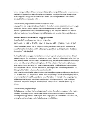3
karena mempunyai banyak kesempatan untuk jalan-jalan menghabiskan waktu bersama teman
atau bahkan pasangannya. Banyak kita saksikan kesucian Ramadhan ternoda, dengan muda-
mudi yang justru menggunakan waktu-waktu ibadah untuk saling PDKT satu sama lainnya.
Naudzu billah tsumma naudzu billah ..
Kaum muslimin yang dirahmati Allah Subhanahu wa ta’ala …
Sesungguhnya kita bergembira dengan hadirnya Ramadhan, karena bulan ini membawa banyak
keutamaan bagi kita semua. Jika kita merenunginya satu persatu lebih mendalam, maka
tentulah kegembiraan itu akan kian bertambah lengkap dan sempurna. Marilah kita melihat
beberapa keutamaan Ramadhan yang menjadikan alasan kita bersuka cita menyambutnya …
Pertama : Karena Ramadhan bulan penggugur dosa kita
Rasulullah SAW bersabda dengan lisannya yang mulia :
”Shalat lima waktu, shalat jum’at sampai ke shalat jum’at berikutnya, puasa Ramadhan ke
puasa Ramadhan berikutnya adalah sebagai penghapus (dosa) apabila perbuatan dosa besar
ditinggalkan”. (HR. Muslim)
Hadirnya Ramadhan sungguh menjadikan momentum bagi kita untuk membersihkan diri dari
segala noda dosa dan kemaksiatan yang tidak kita sadari. Ibaratnya pakaian yang sehari-hari kita
pakai, meskipun tidak terkena lumpur atau kotoran yang jelas, tetap saja kita harus mencucinya
karena ada debu yang melekat erat. Begitupun diri kita, sekalipun kita tidak menjalani dosa
besar, namun tentu saja tanpa kita sadari terkadang ada hal yang kita lakukan menyebabkan
noda kecil dalam hati kita, bisa jadi melalui lisan, pandangan, atau bahkan anggota badan kita.
Astaghfirullahal adziim … Hasbunallah wa nikmal wakiil .
Inilah yang membuat kita bersuka cita karena mendapat kesempatan untuk menyucikan diri dari
kita. Maka marilah kita menjalankan ibadah di dalamnya dengan penuh iman dan pengharapan,
serta memperbanyak istighfar, agar benar-benar Ramadhan ini menjadi bulan pengampunan.
Bahkan diriwayatkan pula, bagaimana malaikat Jibril as melaknat mereka yang mendapati
Ramadhan, tetapi tidak diampuni dosan-dosanya. Semoga ini bisa menjadi cermin bagi kita
semua.
Kaum muslimin yang berbahagia …
Hal kedua yang membuat kita berbahagia adalah, karena Ramadhan merupakan bulan musim
kebaikan, dimana kita semua menjalankan ibadah dengan penuh semangat, berbondong-
bondong dan sungguh terasa lebih ringan. Inilah yang dijelaskan dalam hadist Rasulullah SAW,
tentang Ramadhan sebagai musim kebaikan yang menakjubkan :
 