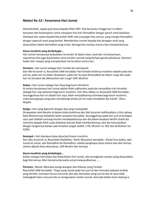 30
Materi Ke-12 : Fenomena Hari Jumat
Alhamdulillah, segala puji hanya kepada Allah SWT. Kita bersyukur hingga hari ini diberi
kekuatan dan kesempatan untuk menjalani hari-hari Ramadhan dengan penuh amal kebaikan.
Sholawat dan salam kepada Rasulullah SAW nabi junjungan kita semua, yang mengisi Ramadhan
dengan sepenuh amal yang berkah. Memberikan contoh kepada kita beragam amal yang
disyariatkan dalam Ramadhan yang mulia. Semoga kita mampu meniru dan menjalankannya.
Kaum muslimin yang berbahagia ..
Hari Jumat mempunyai kedudukan tersendiri di dalam Islam, baik dari sisi keutamaan,
sejarahnya dan juga disyariatkan amal-amalan sunnah yang berlipat ganda pahalanya. Diantara
hadits dan riwayat yang menyebutkan hal tersebut antara lain :
Pertama : Hari Jumat sebagai Hari Terbaik dan bersejarah
Dari Abi Hurairah ra, Rasulullah SAW bersabda: Hari terbaik terbitnya matahari adalah pada hari
jum’at, pada hari itu Adam diciptakan, pada hari itu pula dimasukkan ke dalam surga dan pada
hari itu tersebut dia dikeluarkan dari surga” (HR. Muslim)
Kedua : Hari Jumat sebagai Hari Raya bagi kaum Muslimin
Di antara keutamaan hari Jumat adalah Allah subhanahu wata'ala menjadikan hari tersebut
sebagai hari raya pekanan bagi kaum muslimin. Dari Ibnu Abbas ra, Rasulullah SAW bersabda :
Sesungguhnya hari ini adalah hari raya, Allah menjadikannya istimewa bagi kaum muslimin,
maka barangsiapa yang akan mendatangi shalat jum’at maka hendaklah dia mandi”. (Ibnu
Majah)
Ketiga : Hari yang dipenuhi dengan doa yang mustajabah
Diriwyatkan oleh Muslim di dalam kitab shahihnya dari Abi Hurairah radhhiyallahu a'nhu bahwa
Nabi Muhammad shalallahu'alaihi wasallam bersabda: Sesungguhnya pada hari jum’at terdapat
satu saat tidaklah seorang muslim mendapatkannya dan dia dalam keadaan berdiri shalat dia
meminta kepada Allah suatu kebaikan kecuali Allah memberikannya, dan dia menunjukkan
dengan tangannya bahwa saat tersebut sangat sedikit. ( HR. Muslim no: 852 dan Al-Bukhari no:
5294)
Keempat : Hari diampuni dosa-dosa kecil kaum muslimin
Dari Abu Hurairah ra, Rasulullah Shallallahu ‘Alaihi Wassalam bersabda : Sholat lima waktu, dari
Jumat ke Jumat, dan Romadhon ke Romadhon, adalah penghapus dosa antara satu dan lainnya
selama dijauhi dosa-dosa besar. (HR Muslim dan lainnya)
Kaum muslimin yang berbahagia ..
Dalam mengisi kemuliaan dan keberkahan hari Jumat, ada serangkaian amalan yang disyariatkan
bagi kita semua. Mari bersama berusaha untuk mewujudkannya .....
Pertama : Mandi, Memakai wangi-wangian dan Pakaian yang Terbaik :
Rasulullah SAW bersabda :"Siapa yang mandi pada hari jum'at dan memakai pakaian terbaik
yang dimiliki, memakai harum-haruman jika ada, kemudian pergi jum'at dan di sana tidak
melangkahi bahu manusia lalu ia mengerjakan sholat sunnah, kemudia ketika imam datang ia
 