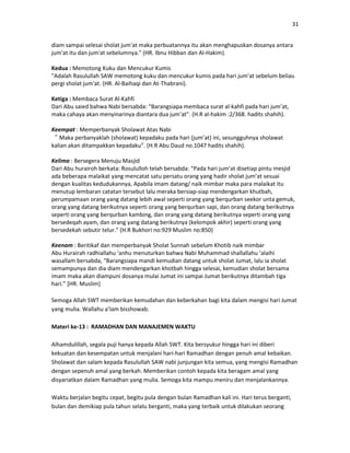 31
diam sampai selesai sholat jum'at maka perbuatannya itu akan menghapuskan dosanya antara
jum'at itu dan jum'at sebelumnya." (HR. Ibnu Hibban dan Al-Hakim).
Kedua : Memotong Kuku dan Mencukur Kumis
"Adalah Rasulullah SAW memotong kuku dan mencukur kumis pada hari jum'at sebelum beliau
pergi sholat jum'at. (HR. Al-Baihaqi dan At-Thabrani).
Ketiga : Membaca Surat Al-Kahfi
Dari Abu saied bahwa Nabi bersabda: “Barangsiapa membaca surat al-kahfi pada hari jum’at,
maka cahaya akan menyinarinya diantara dua jum’at”. (H.R al-hakim :2/368. hadits shahih).
Keempat : Memperbanyak Sholawat Atas Nabi
“Maka perbanyaklah (sholawat) kepadaku pada hari (jum’at) ini, sesungguhnya sholawat
kalian akan ditampakkan kepadaku”. (H.R Abu Daud no.1047 hadits shahih).
Kelima : Bersegera Menuju Masjid
Dari Abu hurairoh berkata: Rosululloh telah bersabda: “Pada hari jum’at disetiap pintu mesjid
ada beberapa malaikat yang mencatat satu persatu orang yang hadir sholat jum’at sesuai
dengan kualitas kedudukannya, Apabila imam datang/ naik mimbar maka para malaikat itu
menutup lembaran catatan tersebut lalu meraka bersiap-siap mendengarkan khutbah,
perumpamaan orang yang datang lebih awal seperti orang yang berqurban seekor unta gemuk,
orang yang datang berikutnya seperti orang yang berqurban sapi, dan orang datang berikutnya
seperti orang yang berqurban kambing, dan orang yang datang berikutnya seperti orang yang
bersedeqah ayam, dan orang yang datang berikutnya (kelompok akhir) seperti orang yang
bersedekah sebutir telur.” (H.R Bukhori no:929 Muslim no:850)
Keenam : Beritikaf dan memperbanyak Sholat Sunnah sebelum Khotib naik mimbar
Abu Hurairah radhiallahu ‘anhu menuturkan bahwa Nabi Muhammad shallallahu ‘alaihi
wasallam bersabda, “Barangsiapa mandi kemudian datang untuk sholat Jumat, lalu ia sholat
semampunya dan dia diam mendengarkan khotbah hingga selesai, kemudian sholat bersama
imam maka akan diampuni dosanya mulai Jumat ini sampai Jumat berikutnya ditambah tiga
hari.” [HR. Muslim]
Semoga Allah SWT memberikan kemudahan dan keberkahan bagi kita dalam mengisi hari Jumat
yang mulia. Wallahu a’lam bisshowab.
Materi ke-13 : RAMADHAN DAN MANAJEMEN WAKTU
Alhamdulillah, segala puji hanya kepada Allah SWT. Kita bersyukur hingga hari ini diberi
kekuatan dan kesempatan untuk menjalani hari-hari Ramadhan dengan penuh amal kebaikan.
Sholawat dan salam kepada Rasulullah SAW nabi junjungan kita semua, yang mengisi Ramadhan
dengan sepenuh amal yang berkah. Memberikan contoh kepada kita beragam amal yang
disyariatkan dalam Ramadhan yang mulia. Semoga kita mampu meniru dan menjalankannya.
Waktu berjalan begitu cepat, begitu pula dengan bulan Ramadhan kali ini. Hari terus berganti,
bulan dan demikiap pula tahun selalu berganti, maka yang terbaik untuk dilakukan seorang
 