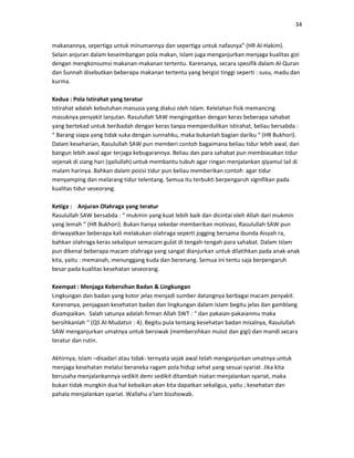 34
makanannya, sepertiga untuk minumannya dan sepertiga untuk nafasnya” (HR Al-Hakim).
Selain anjuran dalam keseimbangan pola makan, Islam juga menganjurkan menjaga kualitas gizi
dengan mengkonsumsi makanan-makanan tertentu. Karenanya, secara spesifik dalam Al-Quran
dan Sunnah disebutkan beberapa makanan tertentu yang bergizi tinggi seperti : susu, madu dan
kurma.
Kedua : Pola Istirahat yang teratur
Istirahat adalah kebutuhan manusia yang diakui oleh Islam. Kelelahan fisik memancing
masuknya penyakit lanjutan. Rasulullah SAW mengingatkan dengan keras beberapa sahabat
yang bertekad untuk beribadah dengan keras tanpa memperdulikan istirahat, beliau bersabda :
“ Barang siapa yang tidak suka dengan sunnahku, maka bukanlah bagian dariku “ (HR Bukhori).
Dalam keseharian, Rasulullah SAW pun memberi contoh bagaimana beliau tidur lebih awal, dan
bangun lebih awal agar terjaga kebugarannya. Beliau dan para sahabat pun membiasakan tidur
sejenak di siang hari (qailullah) untuk membantu tubuh agar ringan menjalankan qiyamul lail di
malam harinya. Bahkan dalam posisi tidur pun beliau memberikan contoh agar tidur
menyamping dan melarang tidur telentang. Semua itu terbukti berpengaruh signifikan pada
kualitas tidur seseorang.
Ketiga : Anjuran Olahraga yang teratur
Rasulullah SAW bersabda : “ mukmin yang kuat lebih baik dan dicintai oleh Allah dari mukmin
yang lemah ” (HR Bukhori). Bukan hanya sekedar memberikan motivasi, Rasulullah SAW pun
diriwayatkan beberapa kali melakukan olahraga seperti jogging bersama ibunda Aisyah ra,
bahkan olahraga keras sekalipun semacam gulat di tengah-tengah para sahabat. Dalam Islam
pun dikenal beberapa macam olahraga yang sangat dianjurkan untuk dilatihkan pada anak-anak
kita, yaitu : memanah, menunggang kuda dan berenang. Semua ini tentu saja berpengaruh
besar pada kualitas kesehatan seseorang.
Keempat : Menjaga Kebersihan Badan & Lingkungan
Lingkungan dan badan yang kotor jelas menjadi sumber datangnya berbagai macam penyakit.
Karenanya, penjagaan kesehatan badan dan lingkungan dalam Islam begitu jelas dan gamblang
disampaikan. Salah satunya adalah firman Allah SWT : “ dan pakaian-pakaianmu maka
bersihkanlah “ (QS Al-Mudatsir : 4). Begitu pula tentang kesehatan badan misalnya, Rasulullah
SAW menganjurkan umatnya untuk bersiwak (membersihkan mulut dan gigi) dan mandi secara
teratur dan rutin.
Akhirnya, Islam –disadari atau tidak- ternyata sejak awal telah menganjurkan umatnya untuk
menjaga kesehatan melalui beraneka ragam pola hidup sehat yang sesuai syariat. Jika kita
berusaha menjalankannya sedikit demi sedikit ditambah niatan menjalankan syariat, maka
bukan tidak mungkin dua hal kebaikan akan kita dapatkan sekaligus, yaitu ; kesehatan dan
pahala menjalankan syariat. Wallahu a’lam bisshowab.
 
