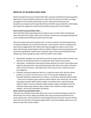 35
Materi Ke-15: Ramadhan Bulan Zakat
Marilah kembali kita bersyukur kehadirat Allah SWT, yang telah memberikan kita peluang pahala
begitu besar di bulan Ramadhan yang mulia ini. Mari meniti hari demi hari di bulan ini, dengan
kesungguhan amal dan kekhusyukan dalam hati kita. Sepenuh doa keselamatan dan
kesejahteraan semoga tercurah kepada Nabi Muhammad SAW, yang memberikan contoh begitu
jelas kepada kita, bagaimana mengisi bulan Ramadhan dengan penuh amal kebajikan.
Kaum muslimin yang dimuliakan Allah ....
Bulan Ramadhan identik juga dengan bersemangatnya kaum muslimin dalam membayarkan
zakat, baik zakat fitrah maupun zakat maal. Karenanya, menjadi suatu hal yang penting bagi kita,
untuk mengkaji kembali beberapa hal penting terkait zakat.
Zakat secara bahasa berasal dari padanan kata : an-nama ( tumbuh), al-barokah (keberkahan),
az-ziyadah (tambahan), dan at-thoharoh (kesucian). Secara filosofis, seluruh arti padanan kata
zakat cukup menggambarkan dari hakikat zakat yang sesungguhnya. Adapun secara istilah,
selain zakat kita juga sering mengenal infak dan sedekah. Ketiganya mempunyai pengertian dan
penekanan yang berbeda, meskipun kata ‘shodaqoh’ dalam al-quran juga terkadang diartikan
sebagai zakat. Berikut pengertian zakat, infak dan sedekah secara singkat :
• Zakat adalah kewajiban atas sejumlah harta tertentu, dengan kadar tertentu (nishob), yang
diberikan untuk kelompok tertentu (mustahiq) dan dalam waktu tertentu (haul).
• Infaq adalah : mengeluarkan harta yang mencakup zakat dan non zakat. Infaq meliputi yang
wajib dan ada yang sunnah. Infaq wajib diantaranya zakat, kafarat, dan nadzar. Sementara
infak sunnah di antaranya ; infak kepada fakir miskin, bencana alam, infak kemanusiaan,
dan sebagainya.
• Shadaqoh mempunyai pengertian lebih luas, ia dapat bermakna infak, zakat dan bahkan
kebaikan non materi / non harta secara umum. Hal ini bisa kita tangkap dari isyarat
Rasulullah SAW dalam hadits berikut ini misalnya : Dari Abi Dzar, Rasulullah SAW bersabda :
“ Senyummu di hadapan wajah saudaramu adalah sedekah, amar makruf dan nahi munkar
yang engkau kerjakan adalah sedekah, engkau menunjukkan jalan orang tersesat juga
sedekah, engkau menuntun orang buta adalah sedekah, engkau menyingkirkan duri dan
tulang dari jalanan juga sedekah, engkau mengisi ember saudaramu yang kosong juga
sedekah “ (HR Tirmidzi, dishahihkan oleh Albani)
Kaum muslimin yang dimuliakan Allah ....
Tidak ada suatu kewajiban disyariatkan dalam Islam, kecuali membawa berbagai manfaat dan
hikmah bagi umat manusia. Begitu pula ibadah zakat yang menyimpan banyak hikmah dan
rahasia pensyariatan. Sekiranya kita bisa melihat dengan lebih jernih seputar fungsi dan hikmak
zakat, tentunya akan lebih meringankan langkah dalam memenuhi kewajiban zakat secara rutin.
Diantara fungsi zakat tersebut adalah :
 